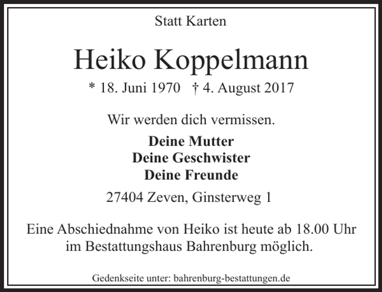 <p>Statt Karten</p><p>Heiko Koppelmann<br />* 18. Juni 1970 † 4. August 2017<br />Wir werden dich vermissen.<br />Deine Mutter<br />Deine Geschwister<br />Deine Freunde<br />27404 Zeven, Ginsterweg 1<br />Eine Abschiednahme von Heiko ist heute ab 18.00 Uhr<br />im Bestattungshaus Bahrenburg möglich.<br />Gedenkseite unter: bahrenburg-bestattungen.de</p>