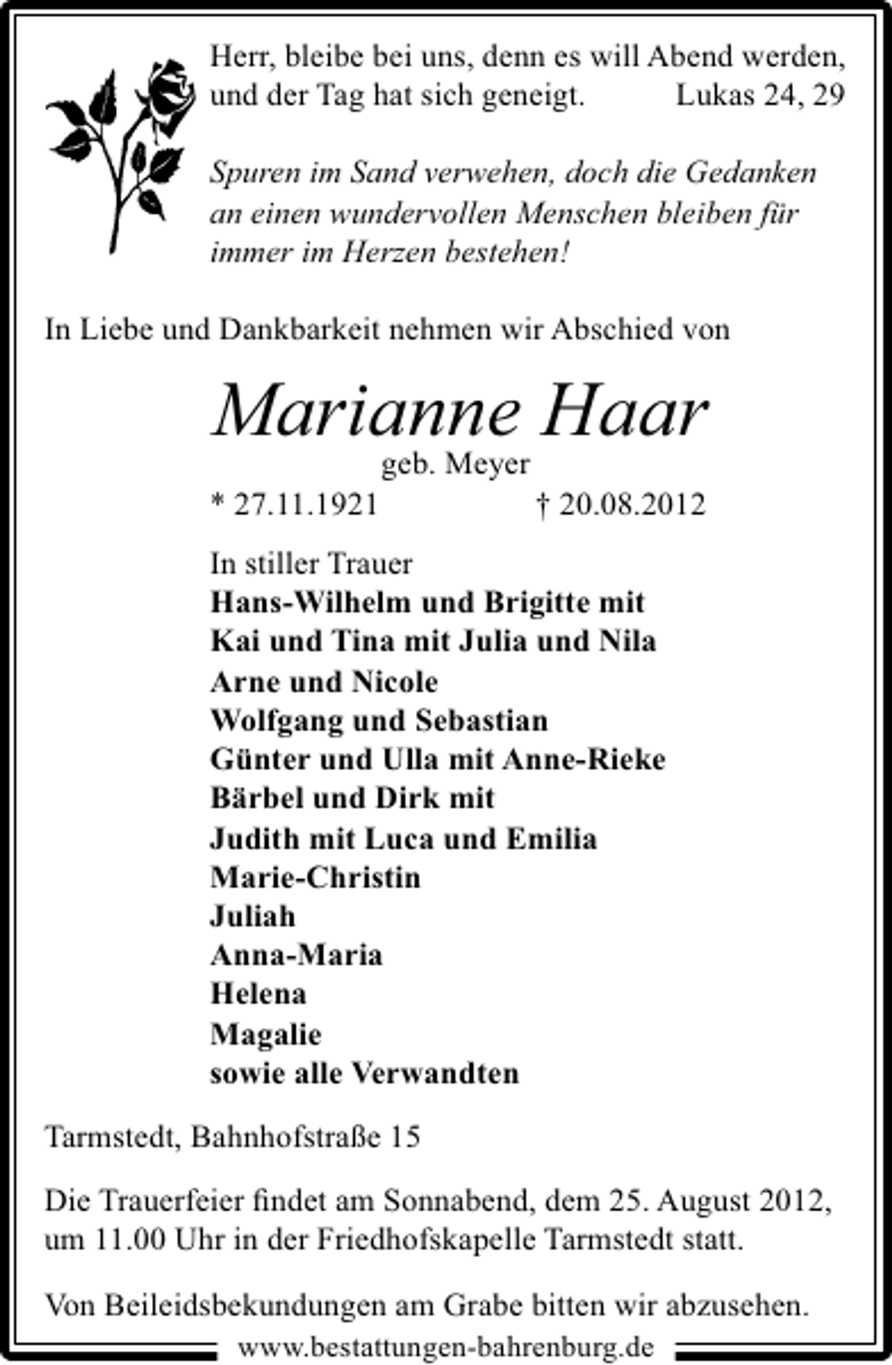 <p>Herr, bleibe bei uns, denn es will Abend werden,<br />und der Tag hat sich geneigt.<br />Lukas 24, 29<br />Spuren im Sand verwehen, doch die Gedanken<br />an einen wundervollen Menschen bleiben für<br />immer im Herzen bestehen!<br />In Liebe und Dankbarkeit nehmen wir Abschied von</p><p>Marianne Haar<br />geb. Meyer<br />* 27.11.1921</p><p>† 20.08.2012</p><p>In stiller Trauer<br />Hans-Wilhelm und Brigitte mit<br />Kai und Tina mit Julia und Nila<br />Arne und Nicole<br />Wolfgang und Sebastian<br />Günter und Ulla mit Anne-Rieke<br />Bärbel und Dirk mit<br />Judith mit Luca und Emilia<br />Marie-Christin<br />Juliah<br />Anna-Maria<br />Helena<br />Magalie<br />sowie alle Verwandten<br />Tarmstedt, Bahnhofstraße 15<br />Die Trauerfeier ﬁndet am Sonnabend, dem 25. August 2012,<br />um 11.00 Uhr in der Friedhofskapelle Tarmstedt statt.<br />Von Beileidsbekundungen am Grabe bitten wir abzusehen.<br />www.bestattungen-bahrenburg.de</p>