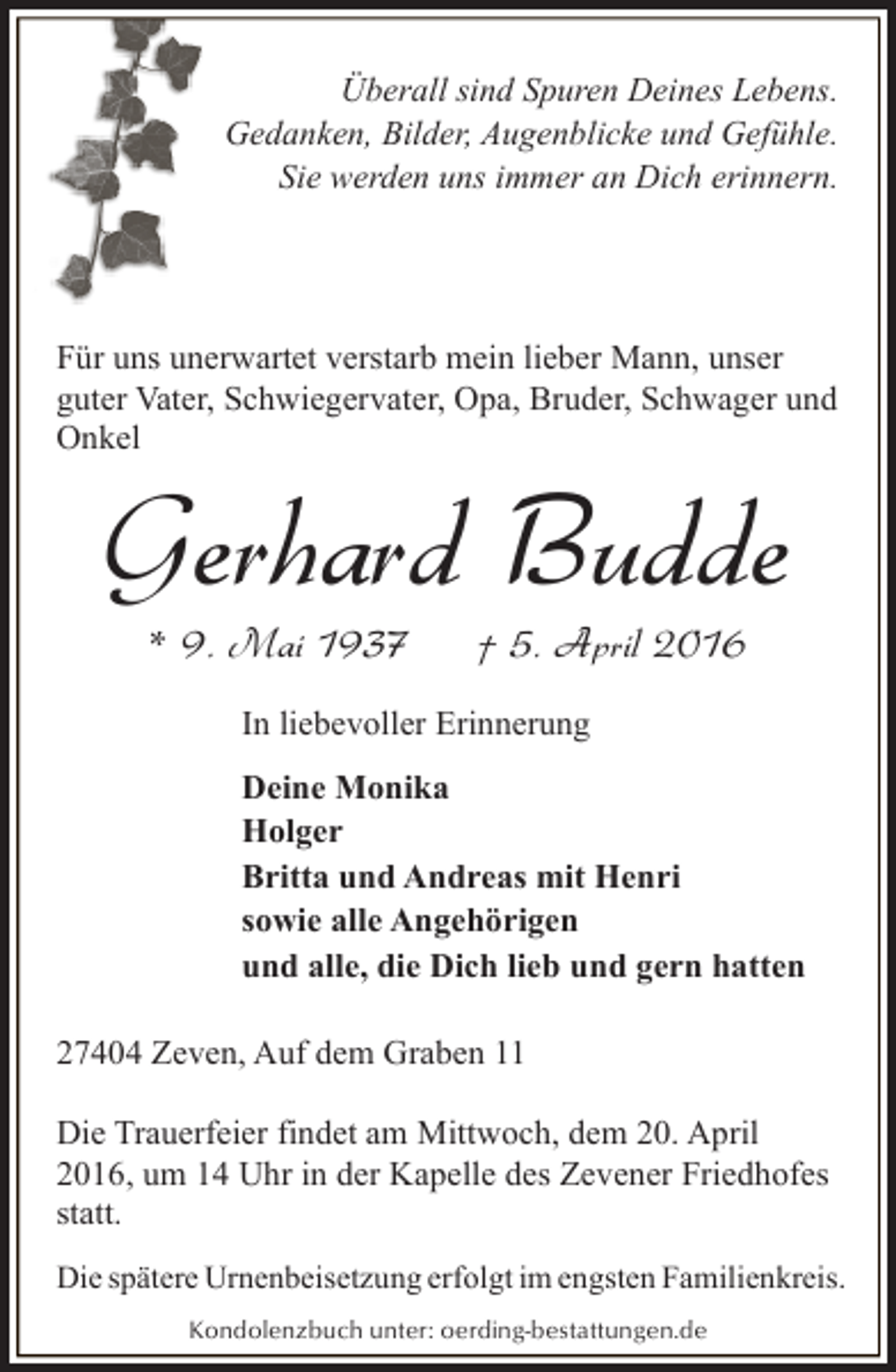 <p>Überall sind Spuren Deines Lebens.<br />Gedanken, Bilder, Augenblicke und Gefühle.<br />Sie werden uns immer an Dich erinnern.</p><p>Für uns unerwartet verstarb mein lieber Mann, unser<br />guter Vater, Schwiegervater, Opa, Bruder, Schwager und<br />Onkel</p><p>Gerhard Budde<br />* 9. Mai 1937</p><p>† 5. April 2016</p><p>In liebevoller Erinnerung<br />Deine Monika<br />Holger<br />Britta und Andreas mit Henri<br />sowie alle Angehörigen<br />und alle, die Dich lieb und gern hatten<br />27404 Zeven, Auf dem Graben 11<br />Die Trauerfeier findet am Mittwoch, dem 20. April<br />2016, um 14 Uhr in der Kapelle des Zevener Friedhofes<br />statt.<br />Die spätere Urnenbeisetzung erfolgt im engsten Familienkreis.<br />Kondolenzbuch unter: oerding-bestattungen.de</p>