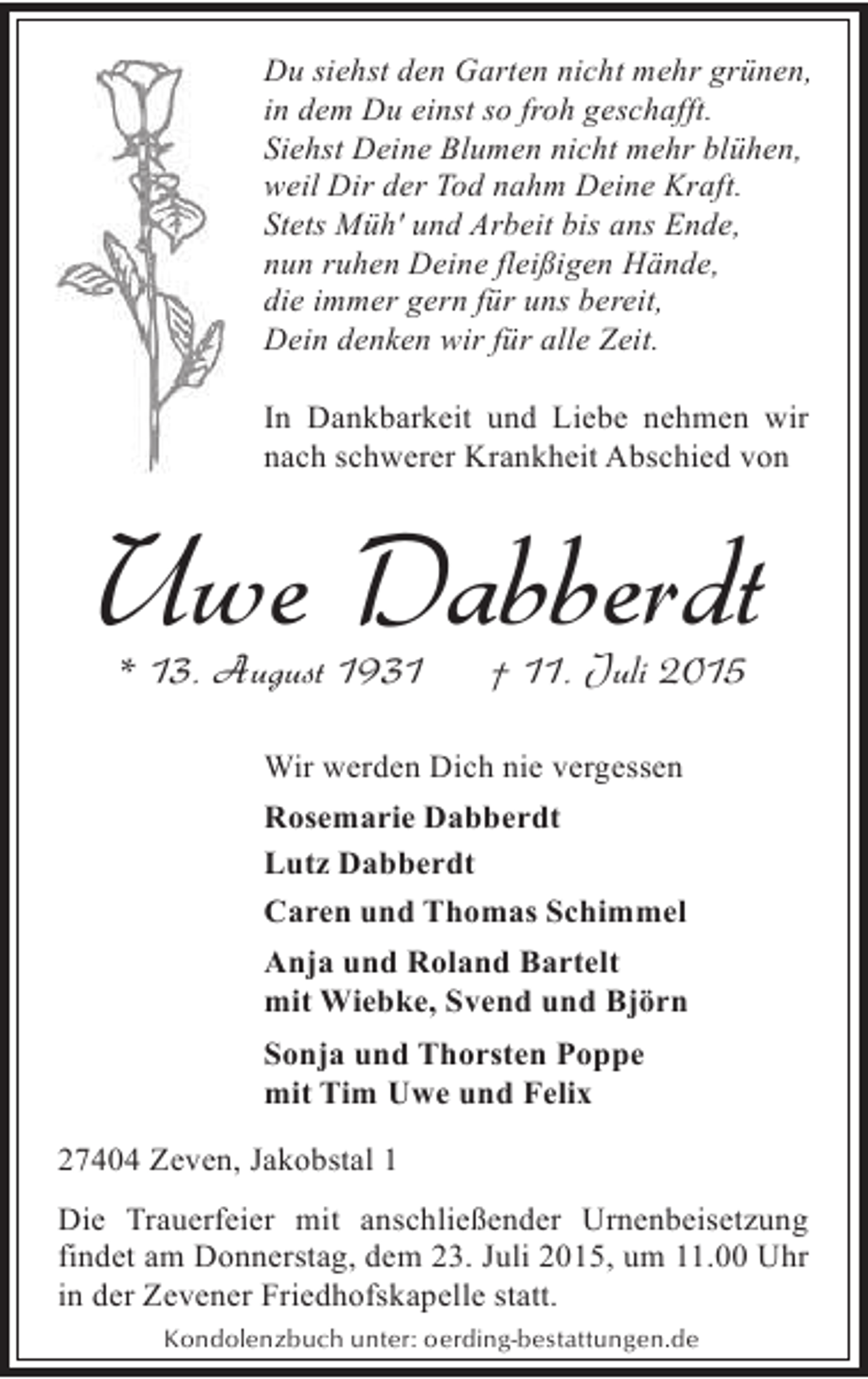 <p>Du siehst den Garten nicht mehr grünen,<br />in dem Du einst so froh geschafft.<br />Siehst Deine Blumen nicht mehr blühen,<br />weil Dir der Tod nahm Deine Kraft.<br />Stets Müh' und Arbeit bis ans Ende,<br />nun ruhen Deine fleißigen Hände,<br />die immer gern für uns bereit,<br />Dein denken wir für alle Zeit.<br />In Dankbarkeit und Liebe nehmen wir<br />nach schwerer Krankheit Abschied von</p><p>Uwe Dabberdt<br />* 13. August 1931</p><p>† 11. Juli 2015</p><p>Wir werden Dich nie vergessen<br />Rosemarie Dabberdt<br />Lutz Dabberdt<br />Caren und Thomas Schimmel<br />Anja und Roland Bartelt<br />mit Wiebke, Svend und Björn<br />Sonja und Thorsten Poppe<br />mit Tim Uwe und Felix<br />27404 Zeven, Jakobstal 1<br />Die Trauerfeier mit anschließender Urnenbeisetzung<br />findet am Donnerstag, dem 23. Juli 2015, um 11.00 Uhr<br />in der Zevener Friedhofskapelle statt.<br />Kondolenzbuch unter: oerding-bestattungen.de</p>
