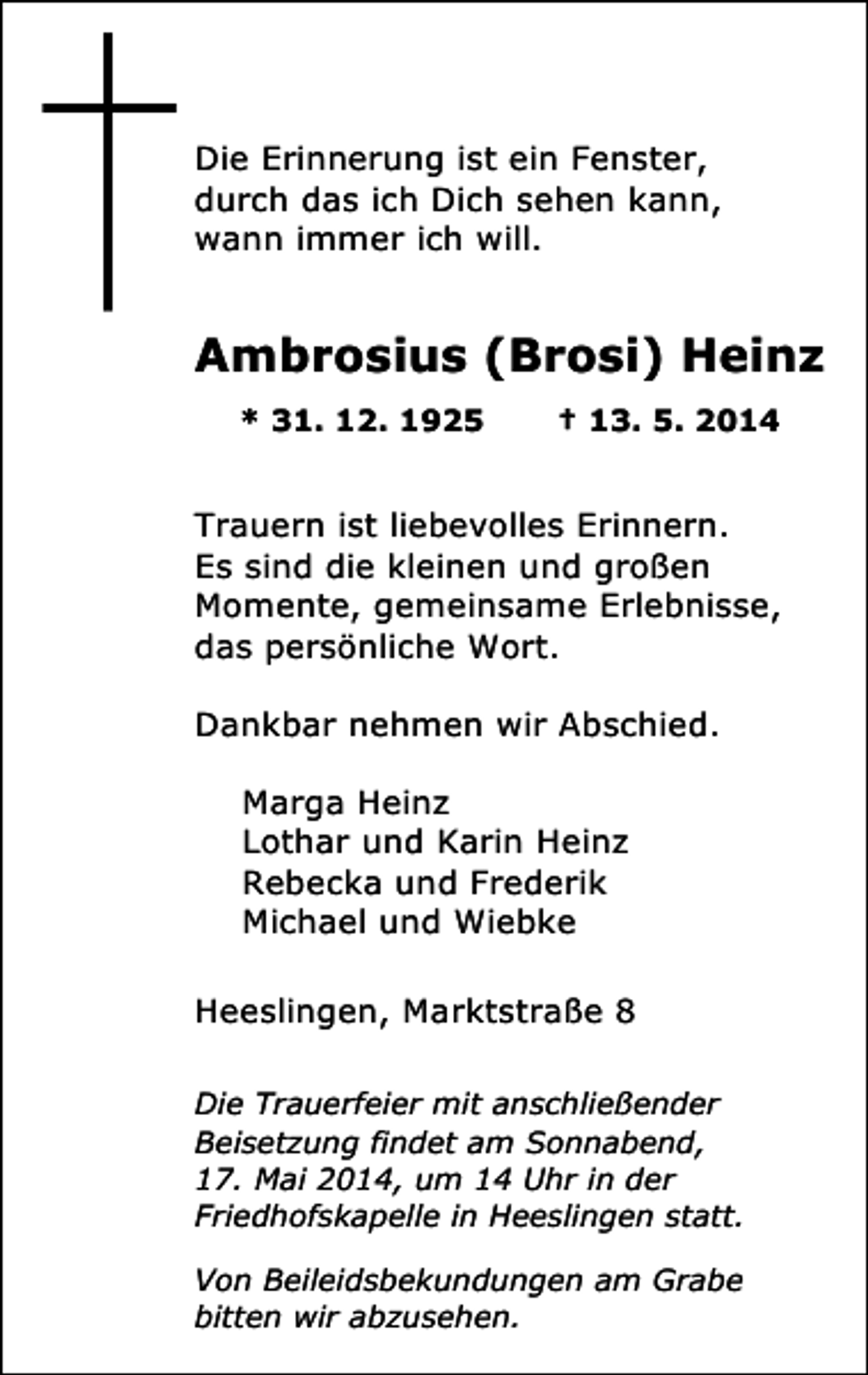 <p>Die Erinnerung ist ein Fenster,<br />durch das ich Dich sehen kann,<br />wann immer ich will.</p><p>Ambrosius (Brosi) Heinz<br />* 31. 12. 1925</p><p>† 13. 5. 2014</p><p>Trauern ist liebevolles Erinnern.<br />Es sind die kleinen und großen<br />Momente, gemeinsame Erlebnisse,<br />das persönliche Wort.<br />Dankbar nehmen wir Abschied.<br />Marga Heinz<br />Lothar und Karin Heinz<br />Rebecka und Frederik<br />Michael und Wiebke<br />Heeslingen, Marktstraße 8<br />Die Trauerfeier mit anschließender<br />Beisetzung findet am Sonnabend,<br />17. Mai 2014, um 14 Uhr in der<br />Friedhofskapelle in Heeslingen statt.<br />Von Beileidsbekundungen am Grabe<br />bitten wir abzusehen.</p>