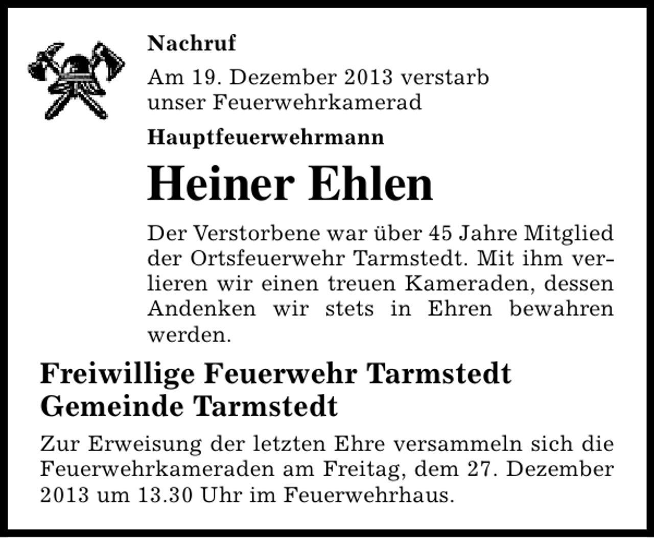<p>Nachruf<br />Am 19. Dezember 2013 verstarb<br />unser Feuerwehrkamerad<br />Hauptfeuerwehrmann</p><p>Heiner Ehlen</p><p>Der Verstorbene war über 45 Jahre Mitglied<br />der Ortsfeuerwehr Tarmstedt. Mit ihm verlieren wir einen treuen Kameraden, dessen<br />Andenken wir stets in Ehren bewahren<br />werden.</p><p>Freiwillige Feuerwehr Tarmstedt<br />Gemeinde Tarmstedt<br />Zur Erweisung der letzten Ehre versammeln sich die<br />Feuerwehrkameraden am Freitag, dem 27. Dezember<br />2013 um 13.30 Uhr im Feuerwehrhaus.</p>