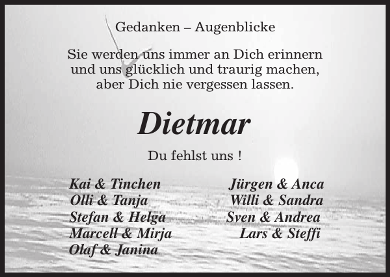 <p>Gedanken – Augenblicke<br />Sie werden uns immer an Dich erinnern<br />und uns glücklich und traurig machen,<br />aber Dich nie vergessen lassen.</p><p>Dietmar<br />Du fehlst uns !</p><p>Kai &amp; Tinchen<br />Olli &amp; Tanja<br />Stefan &amp; Helga<br />Marcell &amp; Mirja<br />Olaf &amp; Janina</p><p>Jürgen &amp; Anca<br />Willi &amp; Sandra<br />Sven &amp; Andrea<br />Lars &amp; Steffi</p>
