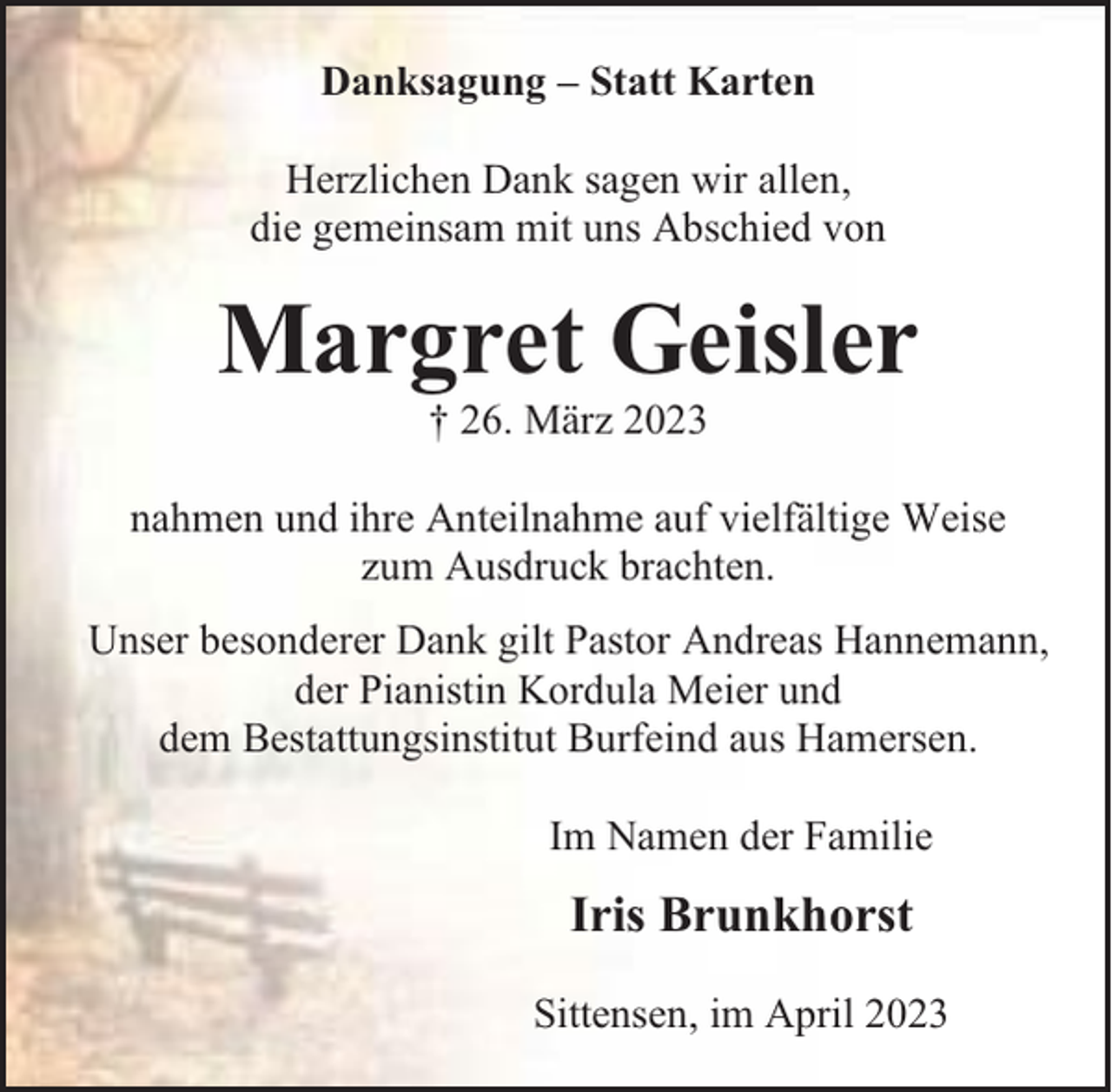 <p>Danksagung – Statt Karten<br />Herzlichen Dank sagen wir allen,<br />die gemeinsam mit uns Abschied von</p><p>Margret Geisler<br />† 26. März 2023<br />nahmen und ihre Anteilnahme auf vielfältige Weise<br />zum Ausdruck brachten.<br />Unser besonderer Dank gilt Pastor Andreas Hannemann,<br />der Pianistin Kordula Meier und<br />dem Bestattungsinstitut Burfeind aus Hamersen.<br />Im Namen der Familie</p><p>Iris Brunkhorst<br />Sittensen, im April 2023</p>