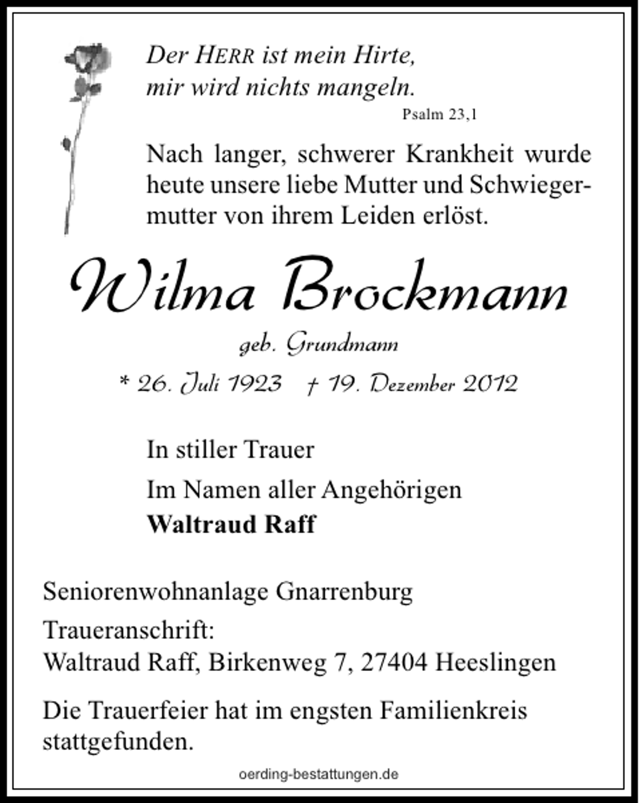 <p>Der HERR ist mein Hirte,<br />mir wird nichts mangeln.</p><p>Psalm 23,1</p><p>Nach langer, schwerer Krankheit wurde<br />heute unsere liebe Mutter und Schwiegermutter von ihrem Leiden erlöst.</p><p>Wilma Brockmann<br />geb. Grundmann</p><p>* 26. Juli 1923 † 19. Dezember 2012<br />In stiller Trauer<br />Im Namen aller Angehörigen<br />Waltraud Raff<br />Seniorenwohnanlage Gnarrenburg<br />Traueranschrift:<br />Waltraud Raff, Birkenweg 7, 27404 Heeslingen<br />Die Trauerfeier hat im engsten Familienkreis<br />stattgefunden.<br />oerding-bestattungen.de</p>
