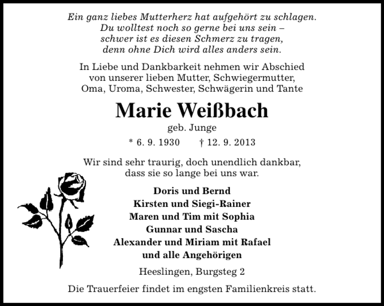 <p>Ein ganz liebes Mutterherz hat aufgehört zu schlagen.<br />Du wolltest noch so gerne bei uns sein –<br />schwer ist es diesen Schmerz zu tragen,<br />denn ohne Dich wird alles anders sein.<br />In Liebe und Dankbarkeit nehmen wir Abschied<br />von unserer lieben Mutter, Schwiegermutter,<br />Oma, Uroma, Schwester, Schwägerin und Tante</p><p>Marie Weißbach<br />geb. Junge</p><p>* 6. 9. 1930</p><p>† 12. 9. 2013</p><p>Wir sind sehr traurig, doch unendlich dankbar,<br />dass sie so lange bei uns war.<br />Doris und Bernd<br />Kirsten und Siegi-Rainer<br />Maren und Tim mit Sophia<br />Gunnar und Sascha<br />Alexander und Miriam mit Rafael<br />und alle Angehörigen<br />Heeslingen, Burgsteg 2<br />Die Trauerfeier findet im engsten Familienkreis statt.</p>