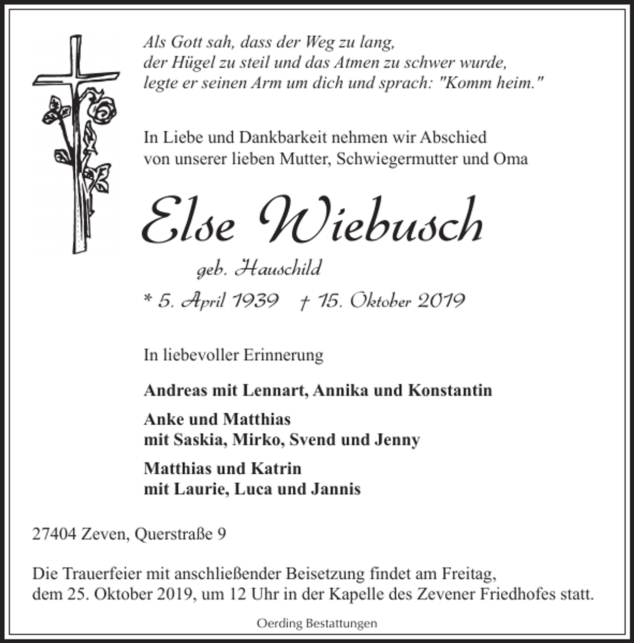 <p>Als Gott sah, dass der Weg zu lang,<br />der Hügel zu steil und das Atmen zu schwer wurde,<br />legte er seinen Arm um dich und sprach: "Komm heim."<br />In Liebe und Dankbarkeit nehmen wir Abschied<br />von unserer lieben Mutter, Schwiegermutter und Oma</p><p>Else Wiebusch<br />geb. Hauschild</p><p>* 5. April 1939 † 15. Oktober 2019<br />In liebevoller Erinnerung<br />Andreas mit Lennart, Annika und Konstantin<br />Anke und Matthias<br />mit Saskia, Mirko, Svend und Jenny<br />Matthias und Katrin<br />mit Laurie, Luca und Jannis<br />27404 Zeven, Querstraße 9<br />Die Trauerfeier mit anschließender Beisetzung findet am Freitag,<br />dem 25. Oktober 2019, um 12 Uhr in der Kapelle des Zevener Friedhofes statt.<br />Oerding Bestattungen</p>