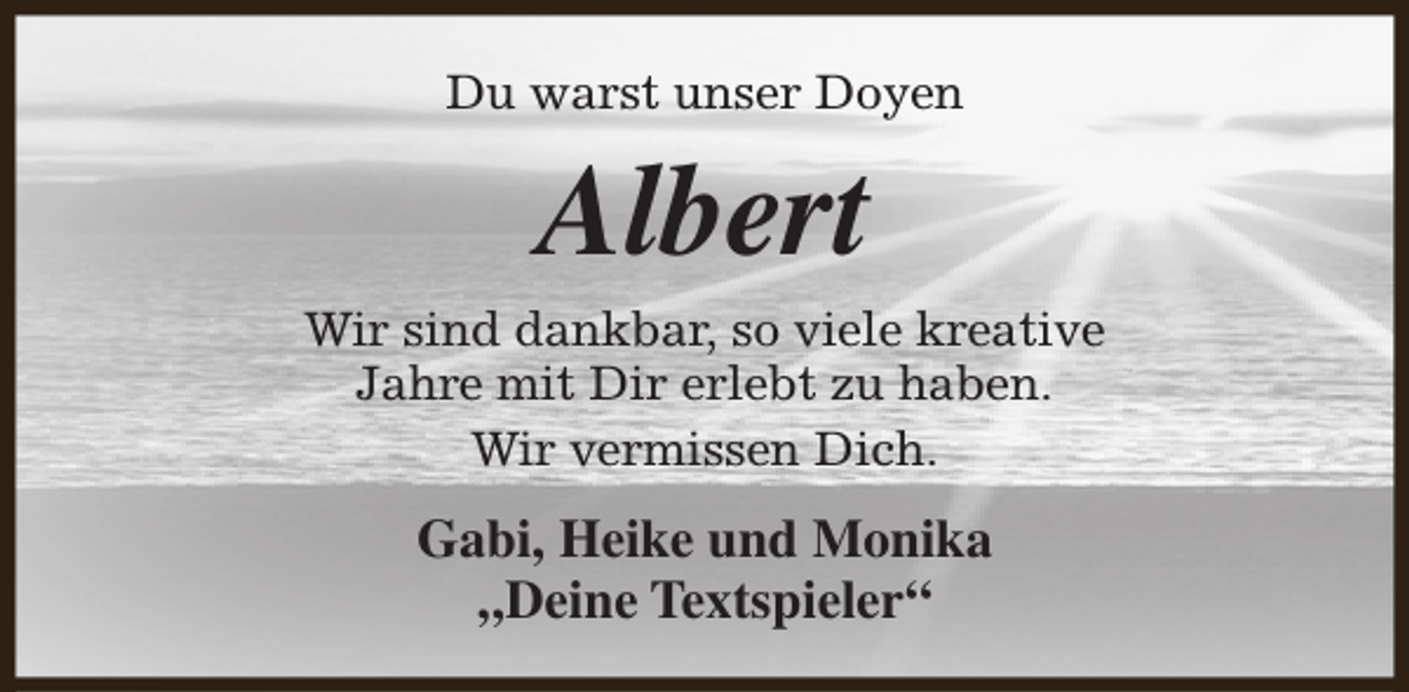 <p>Du warst unser Doyen</p><p>Albert</p><p>Wir sind dankbar, so viele kreative<br />Jahre mit Dir erlebt zu haben.<br />Wir vermissen Dich.</p><p>Gabi, Heike und Monika<br />„Deine Textspieler“</p>