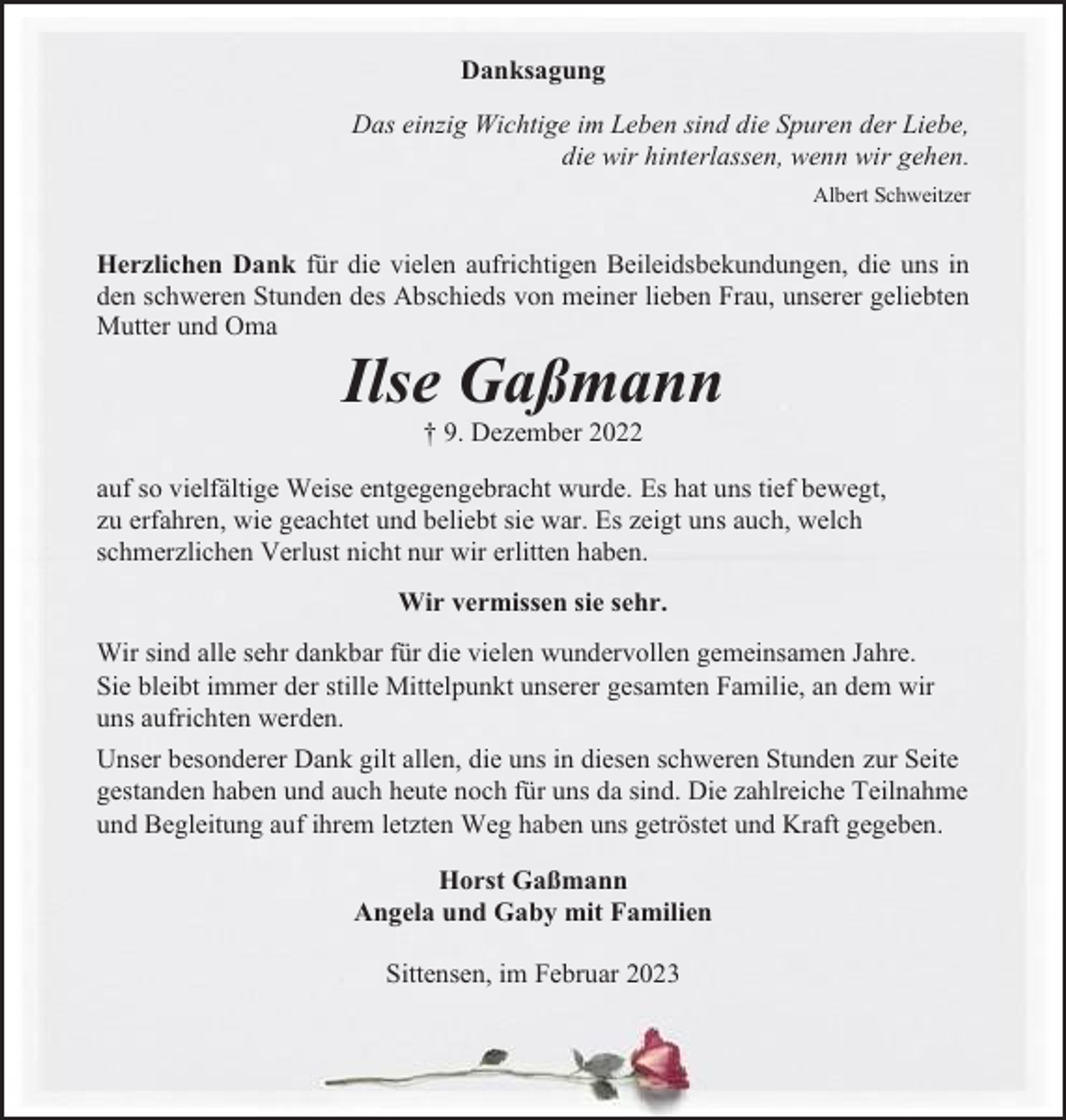 <p>Danksagung<br />Das einzig Wichtige im Leben sind die Spuren der Liebe,<br />die wir hinterlassen, wenn wir gehen.<br />Albert Schweitzer</p><p>Herzlichen Dank für die vielen aufrichtigen Beileidsbekundungen, die uns in<br />den schweren Stunden des Abschieds von meiner lieben Frau, unserer geliebten<br />Mutter und Oma</p><p>Ilse Gaßmann<br />† 9. Dezember 2022<br />auf so vielfältige Weise entgegengebracht wurde. Es hat uns tief bewegt,<br />zu erfahren, wie geachtet und beliebt sie war. Es zeigt uns auch, welch<br />schmerzlichen Verlust nicht nur wir erlitten haben.<br />Wir vermissen sie sehr.<br />Wir sind alle sehr dankbar für die vielen wundervollen gemeinsamen Jahre.<br />Sie bleibt immer der stille Mittelpunkt unserer gesamten Familie, an dem wir<br />uns aufrichten werden.<br />Unser besonderer Dank gilt allen, die uns in diesen schweren Stunden zur Seite<br />gestanden haben und auch heute noch für uns da sind. Die zahlreiche Teilnahme<br />und Begleitung auf ihrem letzten Weg haben uns getröstet und Kraft gegeben.<br />Horst Gaßmann<br />Angela und Gaby mit Familien<br />Sittensen, im Februar 2023</p>