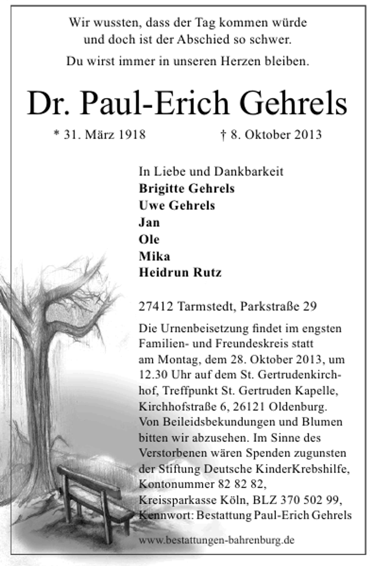 <p>Wir wussten, dass der Tag kommen würde<br />und doch ist der Abschied so schwer.<br />Du wirst immer in unseren Herzen bleiben.</p><p>Dr. Paul-Erich Gehrels<br />* 31. März 1918</p><p>† 8. Oktober 2013</p><p>In Liebe und Dankbarkeit<br />Brigitte Gehrels<br />Uwe Gehrels<br />Jan<br />Ole<br />Mika<br />Heidrun Rutz<br />27412 Tarmstedt, Parkstraße 29<br />Die Urnenbeisetzung ﬁndet im engsten<br />Familien- und Freundeskreis statt<br />am Montag, dem 28. Oktober 2013, um<br />12.30 Uhr auf dem St. Gertrudenkirchhof, Treffpunkt St. Gertruden Kapelle,<br />Kirchhofstraße 6, 26121 Oldenburg.<br />Von Beileidsbekundungen und Blumen<br />bitten wir abzusehen. Im Sinne des<br />Verstorbenen wären Spenden zugunsten<br />der Stiftung Deutsche KinderKrebshilfe,<br />Kontonummer ,<br />Kreissparkasse Köln, BLZ 370 502 99,<br />Kennwort: Bestattung Paul-Erich Gehrels<br />www.bestattungen-bahrenburg.de</p>