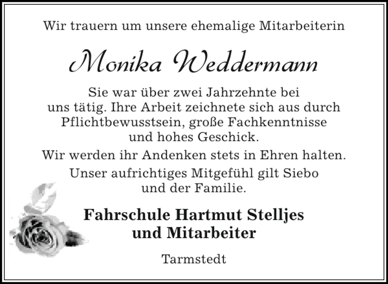 <p>Wir trauern um unsere ehemalige Mitarbeiterin</p><p>Monika Weddermann<br />Sie war über zwei Jahrzehnte bei<br />uns tätig. Ihre Arbeit zeichnete sich aus durch<br />Pflichtbewusstsein, große Fachkenntnisse<br />und hohes Geschick.<br />Wir werden ihr Andenken stets in Ehren halten.<br />Unser aufrichtiges Mitgefühl gilt Siebo<br />und der Familie.</p><p>Fahrschule Hartmut Stelljes<br />und Mitarbeiter<br />Tarmstedt</p>