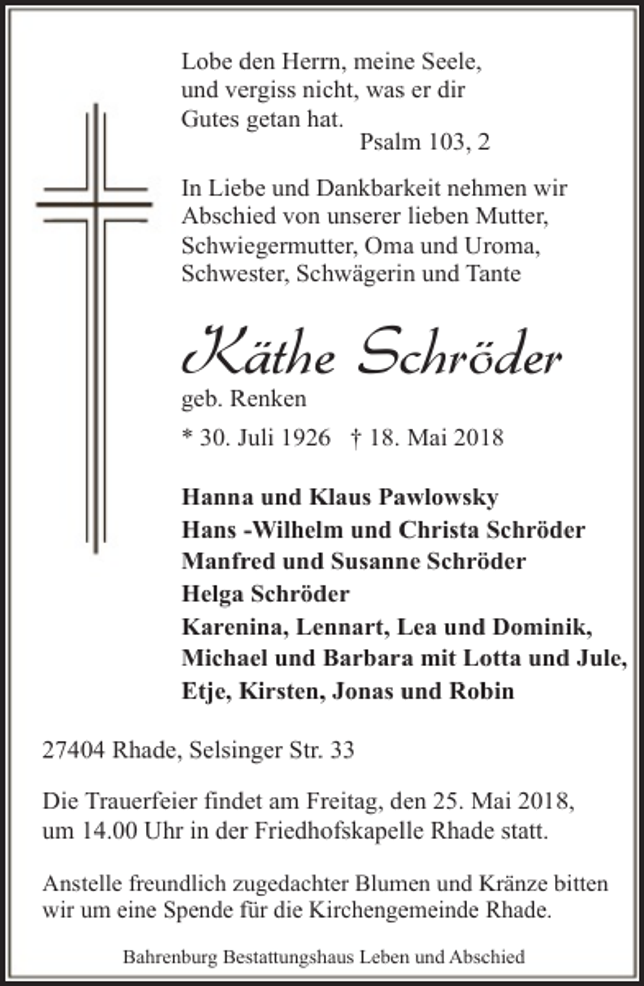 <p>Lobe den Herrn, meine Seele,<br />und vergiss nicht, was er dir<br />Gutes getan hat.<br />Psalm 103, 2<br />In Liebe und Dankbarkeit nehmen wir<br />Abschied von unserer lieben Mutter,<br />Schwiegermutter, Oma und Uroma,<br />Schwester, Schwägerin und Tante</p><p>Käthe Schröder<br />geb. Renken</p><p>* 30. Juli 1926 † 18. Mai 2018<br />Hanna und Klaus Pawlowsky<br />Hans -Wilhelm und Christa Schröder<br />Manfred und Susanne Schröder<br />Helga Schröder<br />Karenina, Lennart, Lea und Dominik,<br />Michael und Barbara mit Lotta und Jule,<br />Etje, Kirsten, Jonas und Robin<br />27404 Rhade, Selsinger Str. 33<br />Die Trauerfeier findet am Freitag, den 25. Mai 2018,<br />um 14.00 Uhr in der Friedhofskapelle Rhade statt.<br />Anstelle freundlich zugedachter Blumen und Kränze bitten<br />wir um eine Spende für die Kirchengemeinde Rhade.<br />Bahrenburg Bestattungshaus Leben und Abschied</p>