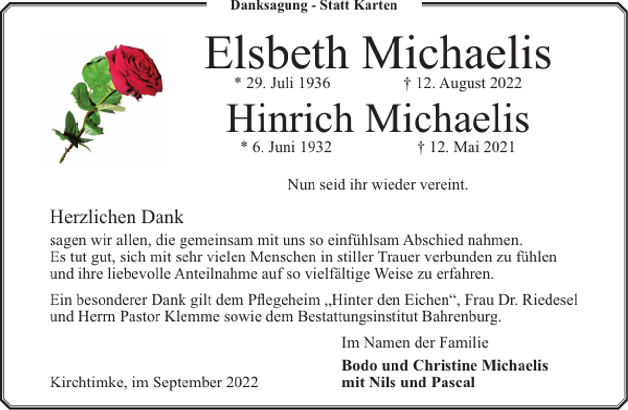 <p>Danksagung - Statt Karten</p><p>Elsbeth Michaelis<br />* 29. Juli 1936</p><p>† 12. August 2022</p><p>* 6. Juni 1932</p><p>† 12. Mai 2021</p><p>Hinrich Michaelis<br />Nun seid ihr wieder vereint.</p><p>Herzlichen Dank</p><p>sagen wir allen, die gemeinsam mit uns so einfühlsam Abschied nahmen.<br />Es tut gut, sich mit sehr vielen Menschen in stiller Trauer verbunden zu fühlen<br />und ihre liebevolle Anteilnahme auf so vielfältige Weise zu erfahren.<br />Ein besonderer Dank gilt dem Pflegeheim „Hinter den Eichen“, Frau Dr. Riedesel<br />und Herrn Pastor Klemme sowie dem Bestattungsinstitut Bahrenburg.</p><p>Kirchtimke, im September 2022</p><p>Im Namen der Familie<br />Bodo und Christine Michaelis<br />mit Nils und Pascal</p>