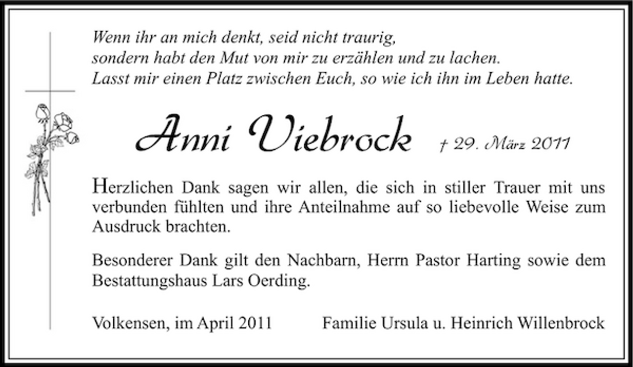 <p>Wenn ihr an mich denkt, seid nicht traurig, sondern habt den Mut von mir zu erzählen und zu lachen. Lasst mir einen Platz zwischen Euch, so wie ich ihn im Leben hatte.</p><p>Anni Viebrock</p><p>† 29. März 2011</p><p>Herzlichen Dank sagen wir allen, die sich in stiller Trauer mit uns verbunden fühlten und ihre Anteilnahme auf so liebevolle Weise zum Ausdruck brachten.<br />Besonderer Dank gilt den Nachbarn, Herrn Pastor Harting sowie dem Bestattungshaus Lars Oerding. Volkensen, im April 2011 Familie Ursula u. Heinrich Willenbrock</p>