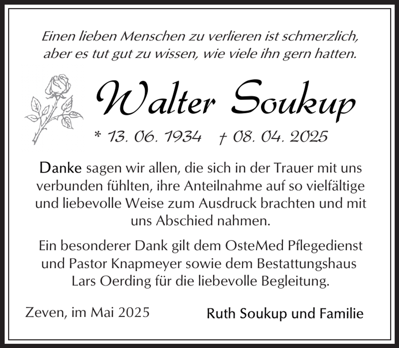 <p>Einen lieben Menschen zu verlieren ist schmerzlich,<br />aber es tut gut zu wissen, wie viele ihn gern hatten.</p><p>Walter Soukup</p><p>* 13. 06. 1934 † 08. 04. 2025</p><p>sagen wir allen, die sich in der Trauer mit uns<br />verbunden fühlten, ihre Anteilnahme auf so vielfältige<br />und liebevolle Weise zum Ausdruck brachten und mit<br />uns Abschied nahmen.<br />Ein besonderer Dank gilt dem OsteMed Pflegedienst<br />und Pastor Knapmeyer sowie dem Bestattungshaus<br />Lars Oerding für die liebevolle Begleitung.<br />Zeven, im Mai 2025</p>