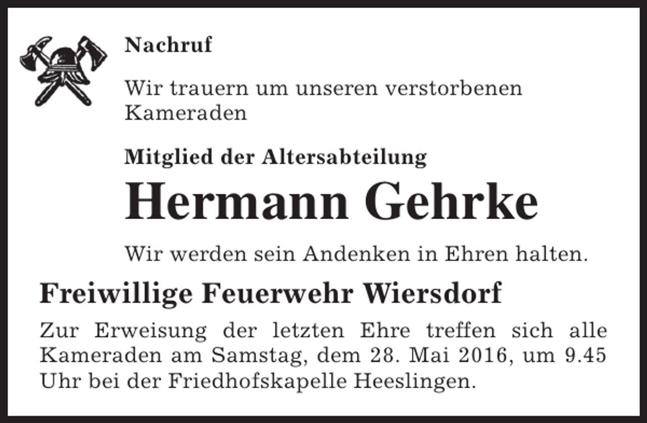 <p>Nachruf<br />Wir trauern um unseren verstorbenen<br />Kameraden<br />Mitglied der Altersabteilung</p><p>Hermann Gehrke</p><p>Wir werden sein Andenken in Ehren halten.</p><p>Freiwillige Feuerwehr Wiersdorf<br />Zur Erweisung der letzten Ehre treffen sich alle<br />Kameraden am Samstag, dem 28. Mai 2016, um 9.45<br />Uhr bei der Friedhofskapelle Heeslingen.</p>