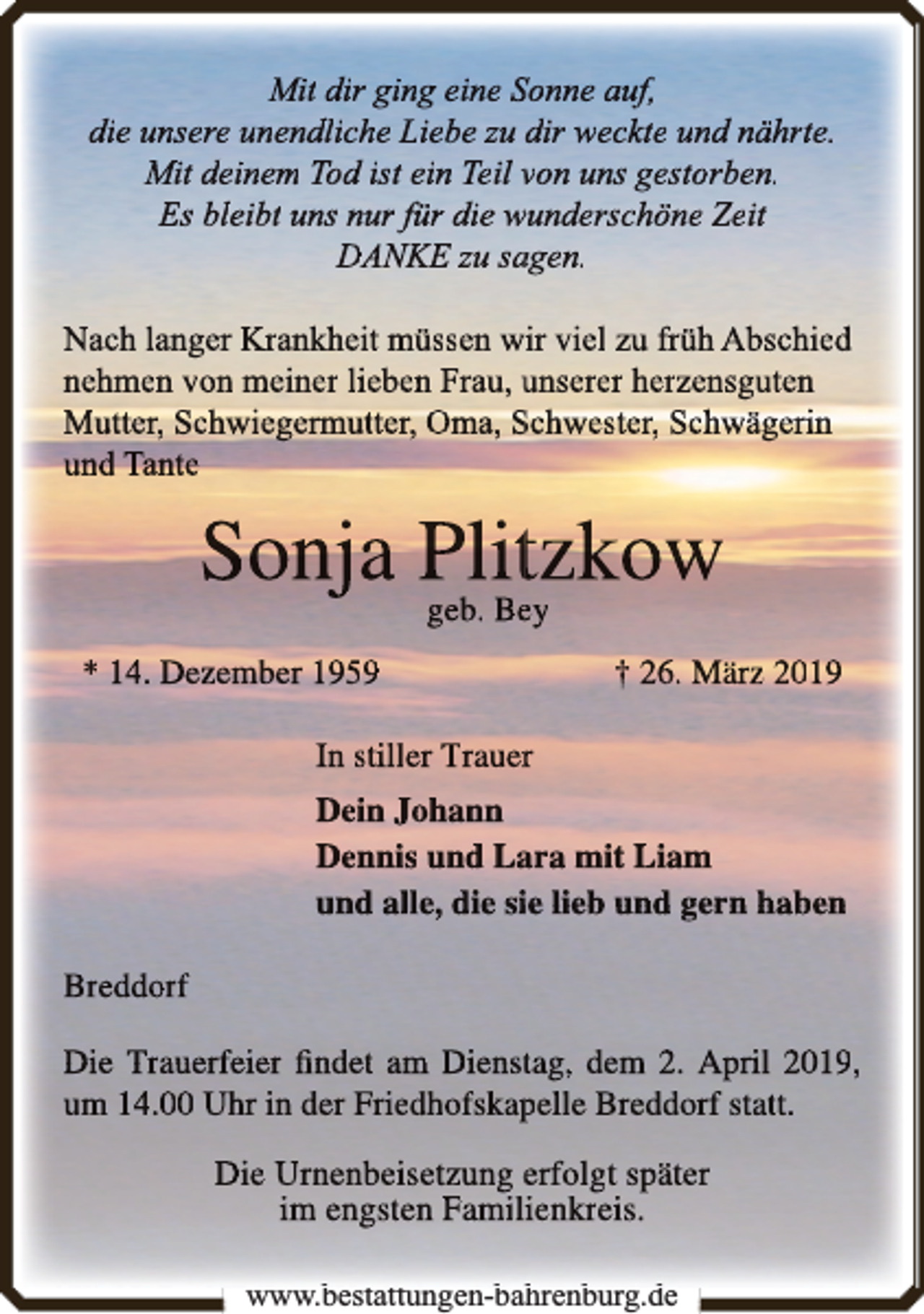 <p>Mit dir ging eine Sonne auf,<br />die unsere unenddlichhe Liebbe zu dir weckte und nährte.<br />Mit deinem Tod ist ein Teil von uns gestorben.<br />Es bleibt uns nur für die wunderschöne Zeit<br />DANKE zu saagen.<br />Nach langer Krankheit müssen wir viel zu früh Abschied<br />nehmen von meiner lieben Frau, unserer herzensguten<br />Mutter, Schwiegermutter, Oma, Schwester, Schwägerin<br />und Tante</p><p>Sonjja Plit<br />tzk<br />kow<br />geb. Beey<br />* 14. Dezember 1959</p><p>† 26. März 2019</p><p>In stiller Trauerr<br />Dein Johann<br />Dennis und Laara mit Liam<br />und alle, die siie lieb und gern haben<br />Breddorf<br />Die Trauerfeier ﬁndet am Dienstag, dem 2. April 2019,<br />um 14.00 Uhr in der Friedhofskap<br />pelle Breddorf statt.</p><p>Die Urnenbeisetzung erfolgt später<br />im engsten Familienkreis.<br />www.bestattungen-bahrenburg.de<br />b<br />b h b<br />d</p>
