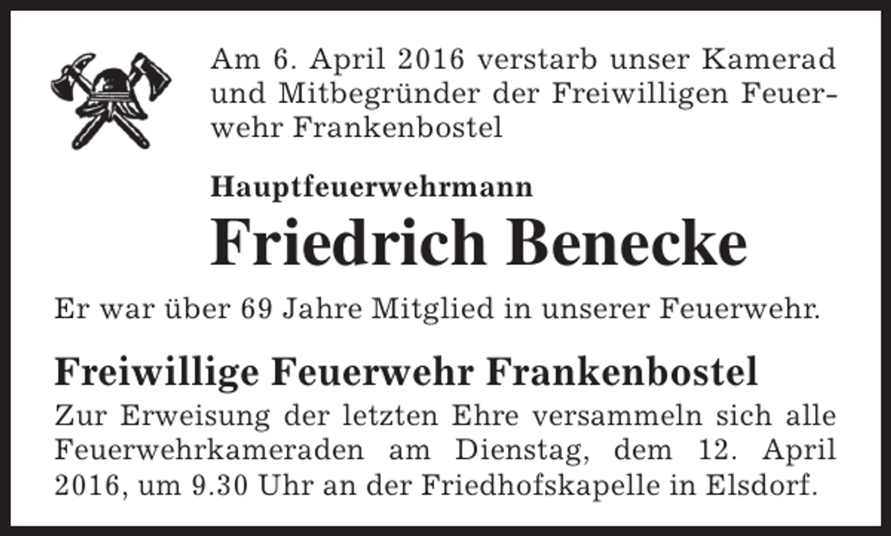 <p>Am 6. April 2016 verstarb unser Kamerad<br />und Mitbegründer der Freiwilligen Feuerwehr Frankenbostel<br />Hauptfeuerwehrmann</p><p>Friedrich Benecke<br />Er war über 69 Jahre Mitglied in unserer Feuerwehr.</p><p>Freiwillige Feuerwehr Frankenbostel</p><p>Zur Erweisung der letzten Ehre versammeln sich alle<br />Feuerwehrkameraden am Dienstag, dem 12. April<br />2016, um 9.30 Uhr an der Friedhofskapelle in Elsdorf.</p>