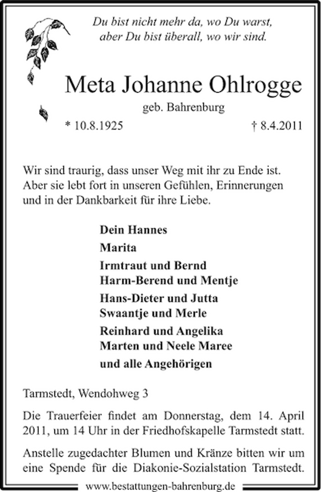<p>Du bist nicht mehr da, wo Du warst, aber Du bist überall, wo wir sind.</p><p>Meta Johanne Ohlrogge<br />geb. Bahrenburg * 10.8.1925 † 8.4.2011</p><p>Wir sind traurig, dass unser Weg mit ihr zu Ende ist. Aber sie lebt fort in unseren Gefühlen, Erinnerungen und in der Dankbarkeit für ihre Liebe. Dein Hannes Marita Irmtraut und Bernd Harm-Berend und Mentje Hans-Dieter und Jutta Swaantje und Merle Reinhard und Angelika Marten und Neele Maree und alle Angehörigen Tarmstedt, Wendohweg 3 Die Trauerfeier ﬁndet am Donnerstag, dem 14. April 2011, um 14 Uhr in der Friedhofskapelle Tarmstedt statt. Anstelle zugedachter Blumen und Kränze bitten wir um eine Spende für die Diakonie-Sozialstation Tarmstedt.<br />www.bestattungen-bahrenburg.de</p>