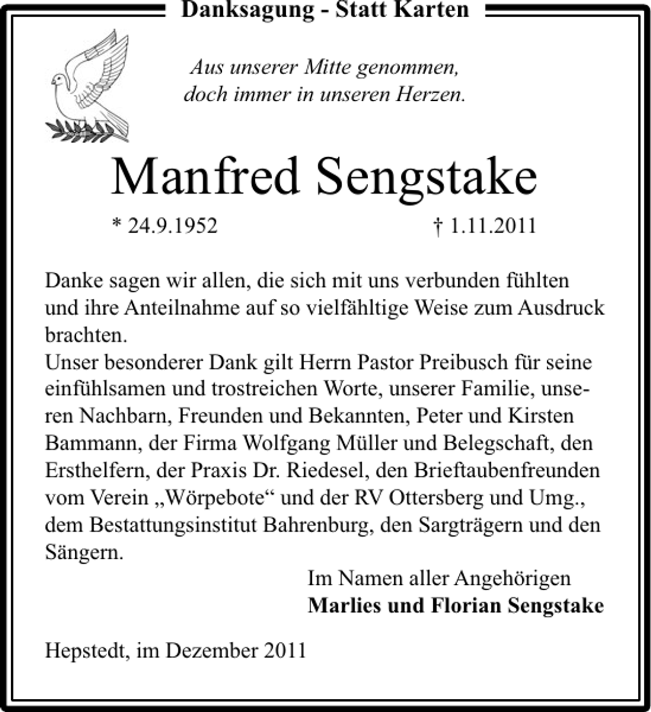 <p>Danksagung - Statt Karten<br />Aus unserer Mitte genommen,<br />doch immer in unseren Herzen.</p><p>Manfred Sengstake<br />* 24.9.1952</p><p>† 1.11.2011</p><p>Danke sagen wir allen, die sich mit uns verbunden fühlten<br />und ihre Anteilnahme auf so vielfähltige Weise zum Ausdruck<br />brachten.<br />Unser besonderer Dank gilt Herrn Pastor Preibusch für seine<br />einfühlsamen und trostreichen Worte, unserer Familie, unseren Nachbarn, Freunden und Bekannten, Peter und Kirsten<br />Bammann, der Firma Wolfgang Müller und Belegschaft, den<br />Ersthelfern, der Praxis Dr. Riedesel, den Brieftaubenfreunden<br />vom Verein „Wörpebote“ und der RV Ottersberg und Umg.,<br />dem Bestattungsinstitut Bahrenburg, den Sargträgern und den<br />Sängern.<br />Im Namen aller Angehörigen<br />Marlies und Florian Sengstake<br />Hepstedt, im Dezember 2011</p>