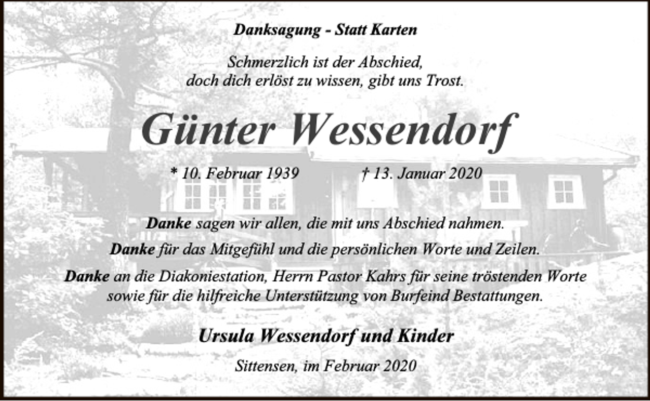<p>Danksagung - Statt Karten<br />Schmerzlich ist der Abschied,<br />doch dich erlöst zu wissen, gibt uns Trost.</p><p>Günter Wessendorf<br />* 10. Februar 1939</p><p>† 13. Januar 2020</p><p>Danke sagen wir allen, die mit uns Abschied nahmen.<br />Danke für das Mitgefühl und die persönlichen Worte und Zeilen.<br />Danke an die Diakoniestation, Herrn Pastor Kahrs für seine tröstenden Worte<br />sowie für die hilfreiche Unterstützung von Burfeind Bestattungen.</p><p>Ursula Wessendorf und Kinder<br />Sittensen, im Februar 2020</p>