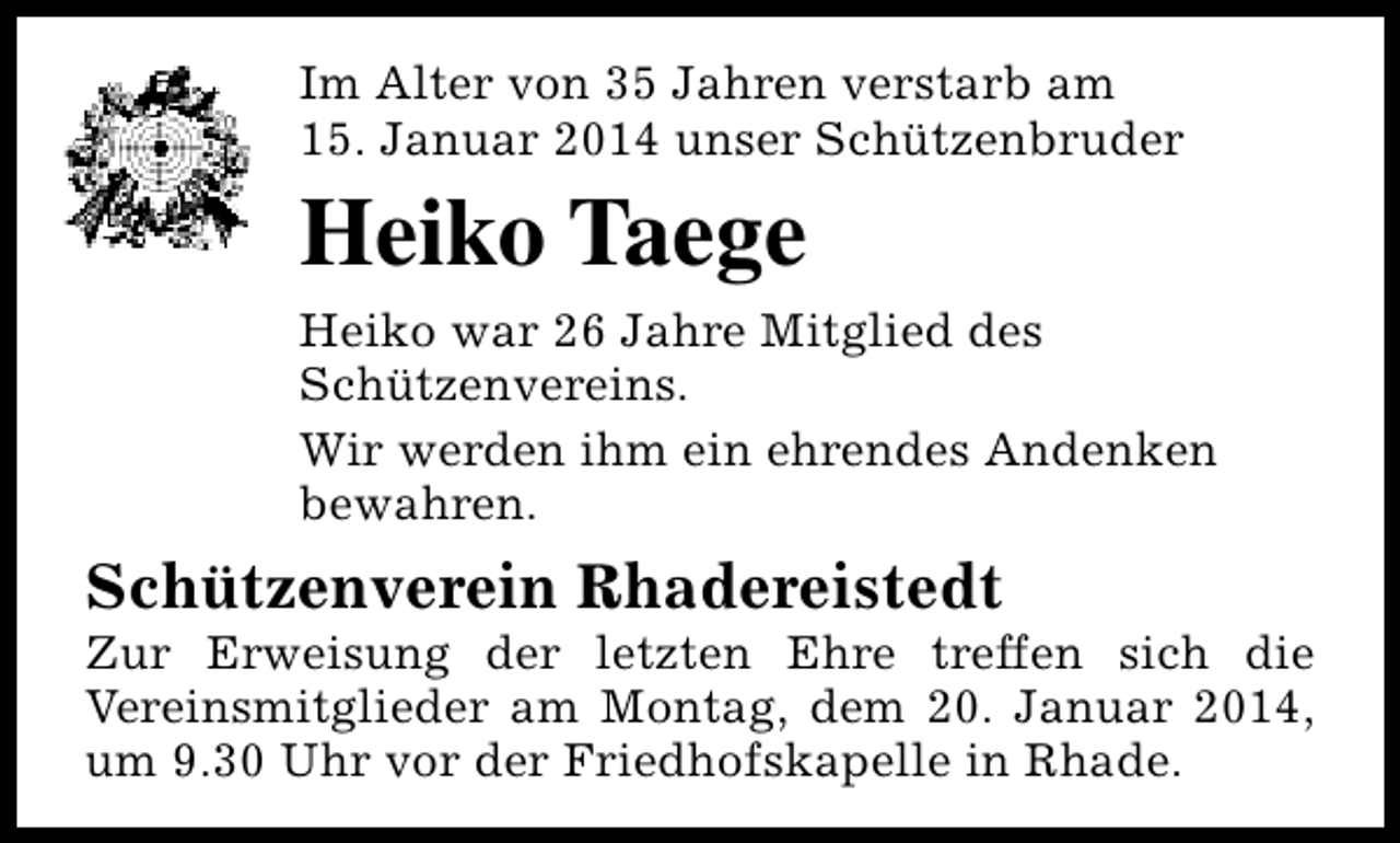 <p>Im Alter von 35 Jahren verstarb am<br />15. Januar 2014 unser Schützenbruder</p><p>Heiko Taege<br />Heiko war 26 Jahre Mitglied des<br />Schützenvereins.<br />Wir werden ihm ein ehrendes Andenken<br />bewahren.</p><p>Schützenverein Rhadereistedt</p><p>Zur Erweisung der letzten Ehre treffen sich die<br />Vereinsmitglieder am Montag, dem 20. Januar 2014,<br />um 9.30 Uhr vor der Friedhofskapelle in Rhade.</p>