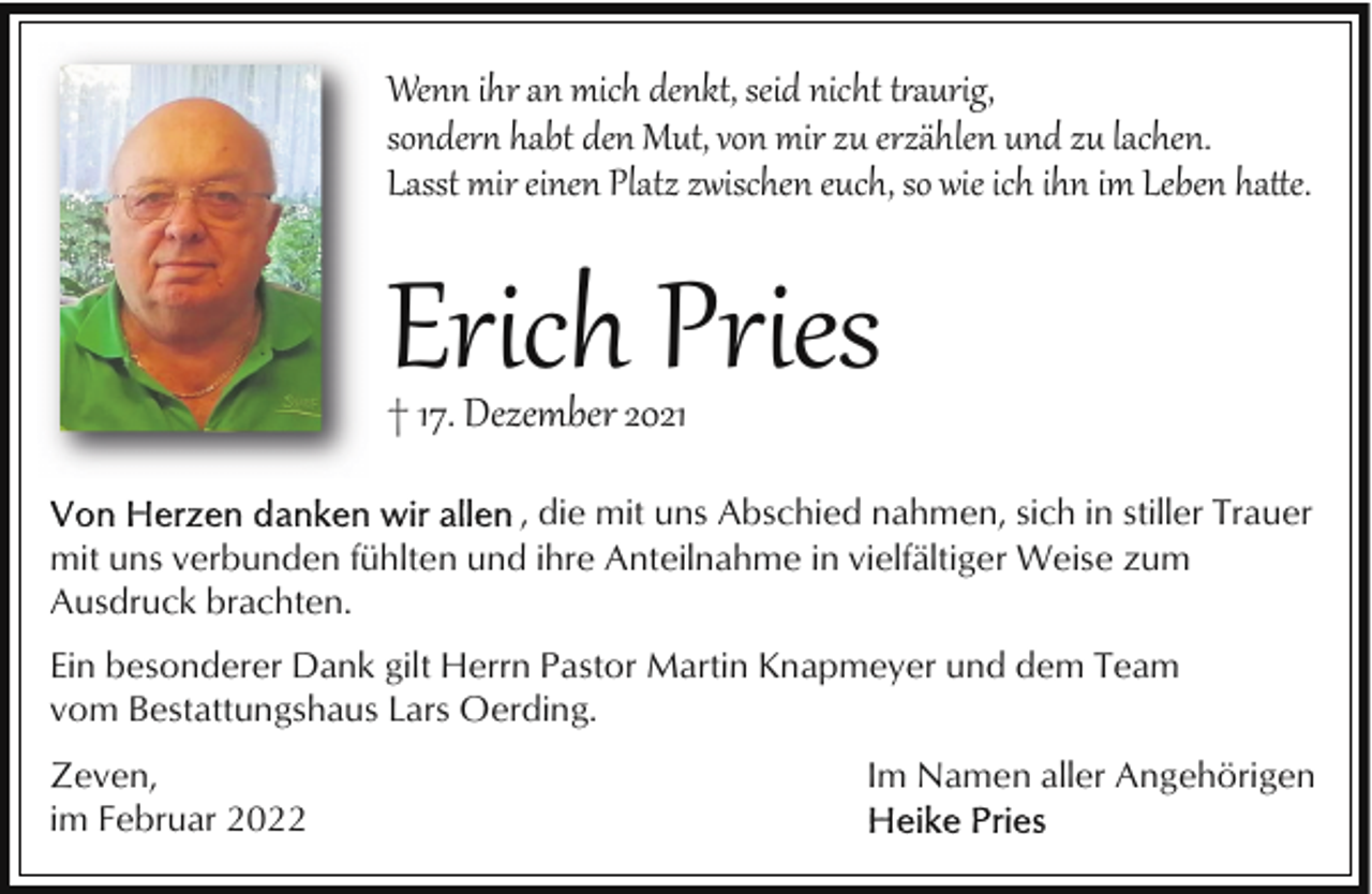 <p>Wenn ihr an mich denkt, seid nicht t�aurig,<br />sonder habt den Mut, von mir zu erzählen und zu lachen.<br />Lasst mir einen Platz zwischen euch, so wie ich ihn im Leben ha&amp;e.</p><p>Erich Pries</p><p>† 17. Dezember 2021</p><p>, die mit uns Abschied nahmen, sich in stiller Trauer<br />mit uns verbunden fühlten und ihre Anteilnahme in vielfältiger Weise zum<br />Ausdruck brachten.<br />Ein besonderer Dank gilt Herrn Pastor Martin Knapmeyer und dem Team<br />vom Bestattungshaus Lars Oerding.<br />Zeven,<br />im Februar 2022</p><p>Im Namen aller Angehörigen</p>