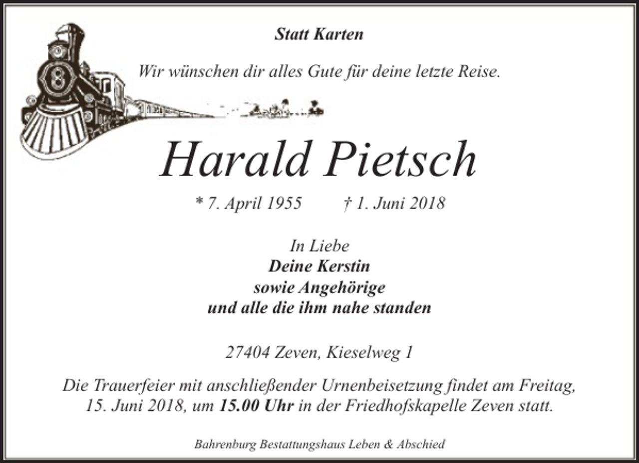 <p>Statt Karten<br />Wir wünschen dir alles Gute für deine letzte Reise.</p><p>Harald Pietsch<br />* 7. April 1955</p><p>† 1. Juni 2018</p><p>In Liebe<br />Deine Kerstin<br />sowie Angehörige<br />und alle die ihm nahe standen<br />27404 Zeven, Kieselweg 1<br />Die Trauerfeier mit anschließender Urnenbeisetzung findet am Freitag,<br />15. Juni 2018, um 15.00 Uhr in der Friedhofskapelle Zeven statt.<br />Bahrenburg Bestattungshaus Leben &amp; Abschied</p>