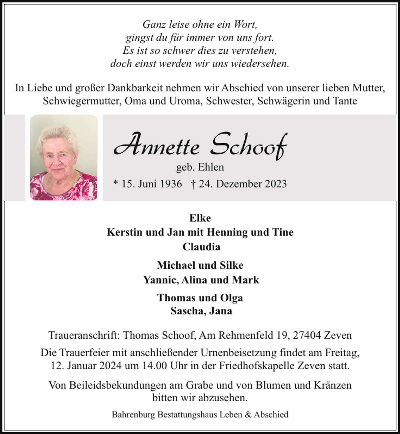 <p>Ganz leise ohne ein Wort,<br />gingst du für immer von uns fort.<br />Es ist so schwer dies zu verstehen,<br />doch einst werden wir uns wiedersehen.<br />In Liebe und großer Dankbarkeit nehmen wir Abschied von unserer lieben Mutter,<br />Schwiegermutter, Oma und Uroma, Schwester, Schwägerin und Tante</p><p>Annette Schoof<br />geb. Ehlen</p><p>* 15. Juni 1936 † 24. Dezember 2023<br />Elke<br />Kerstin und Jan mit Henning und Tine<br />Claudia<br />Michael und Silke<br />Yannic, Alina und Mark<br />Thomas und Olga<br />Sascha, Jana<br />Traueranschrift: Thomas Schoof, Am Rehmenfeld 19, 27404 Zeven<br />Die Trauerfeier mit anschließender Urnenbeisetzung findet am Freitag,<br />12. Januar 2024 um 14.00 Uhr in der Friedhofskapelle Zeven statt.<br />Von Beileidsbekundungen am Grabe und von Blumen und Kränzen<br />bitten wir abzusehen.<br />Bahrenburg Bestattungshaus Leben &amp; Abschied</p>