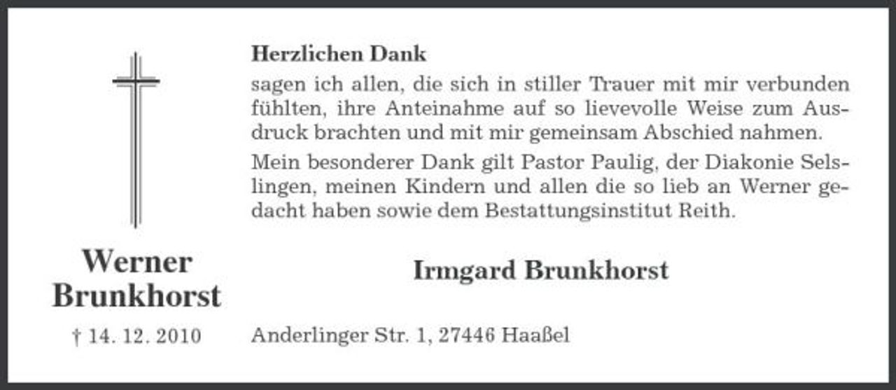 <p>Herzlichen Dank<br />sagen ich allen, die sich in stiller Trauer mit mir verbunden fühlten, ihre Anteinahme auf so lievevolle Weise zum Ausdruck brachten und mit mir gemeinsam Abschied nahmen. Mein besonderer Dank gilt Pastor Paulig, der Diakonie Selslingen, meinen Kindern und allen die so lieb an Werner gedacht haben sowie dem Bestattungsinstitut Reith.</p><p>Werner Brunkhorst<br />† 14. 12. 2010</p><p>Irmgard Brunkhorst<br />Anderlinger Str. 1, 27446 Haaßel</p>