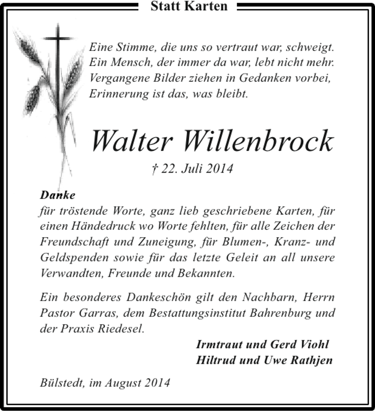 <p>Statt Karten<br />Eine Stimme, die uns so vertraut war, schweigt.<br />Ein Mensch, der immer da war, lebt nicht mehr.<br />Vergangene Bilder ziehen in Gedanken vorbei,<br />Erinnerung ist das, was bleibt.</p><p>Walter Willenbrock<br />† 22. Juli 2014</p><p>D a nk e<br />für tröstende Worte, ganz lieb geschriebene Karten, für<br />einen Händedruck wo Worte fehlten, für alle Zeichen der<br />Freundschaft und Zuneigung, für Blumen-, Kranz- und<br />Geldspenden sowie für das letzte Geleit an all unsere<br />Verwandten, Freunde und Bekannten.<br />Ein besonderes Dankeschön gilt den Nachbarn, Herrn<br />Pastor Garras, dem Bestattungsinstitut Bahrenburg und<br />der Praxis Riedesel.<br />Irmtraut und Gerd Viohl<br />Hiltrud und Uwe Rathjen<br />Bülstedt, im August 2014</p>