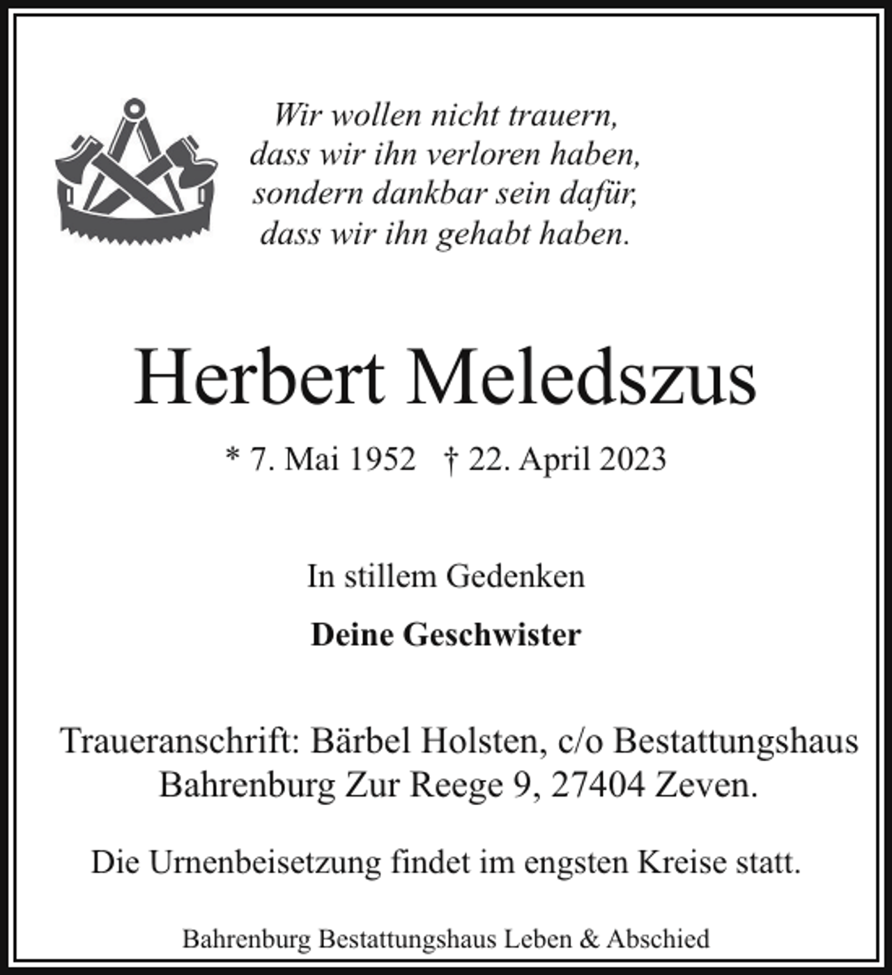 <p>Wir wollen nicht trauern,<br />dass wir ihn verloren haben,<br />sondern dankbar sein dafür,<br />dass wir ihn gehabt haben.</p><p>Herbert Meledszus<br />* 7. Mai 1952 † 22. April 2023<br />In stillem Gedenken<br />Deine Geschwister</p><p>Traueranschrift: Bärbel Holsten, c/o Bestattungshaus<br />Bahrenburg Zur Reege 9, 27404 Zeven.<br />Die Urnenbeisetzung findet im engsten Kreise statt.<br />Bahrenburg Bestattungshaus Leben &amp; Abschied</p>