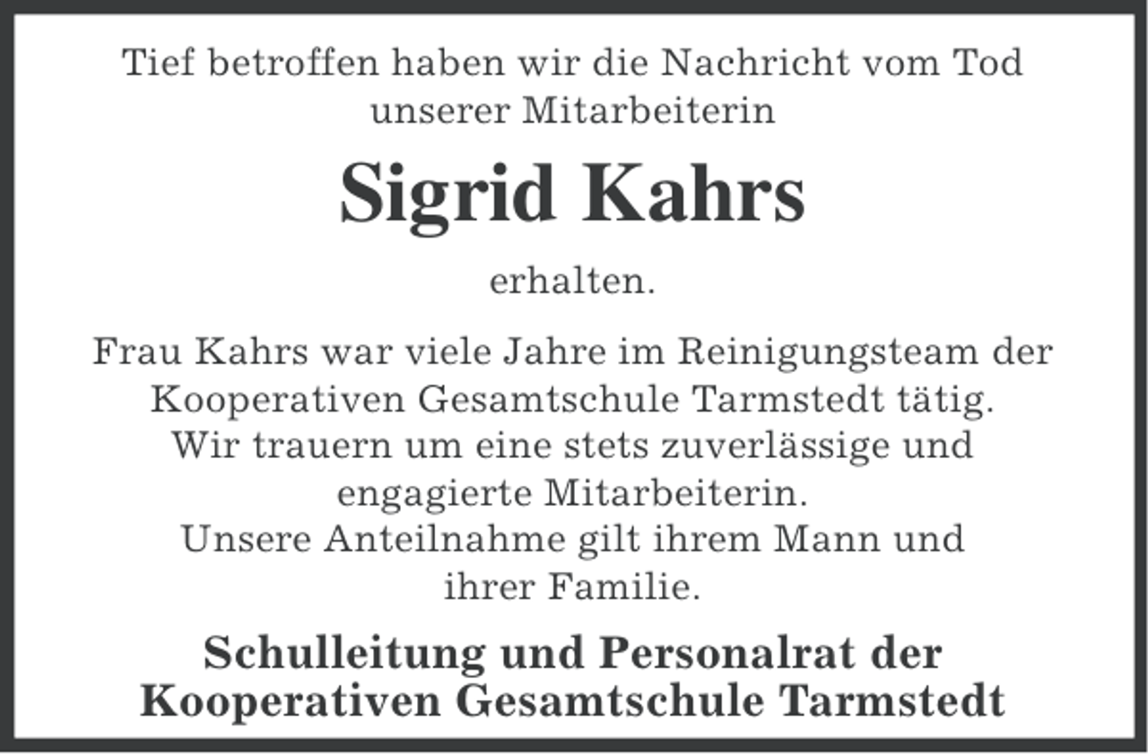 <p>Tief betroffen haben wir die Nachricht vom Tod<br />unserer Mitarbeiterin</p><p>Sigrid Kahrs<br />erhalten.<br />Frau Kahrs war viele Jahre im Reinigungsteam der<br />Kooperativen Gesamtschule Tarmstedt tätig.<br />Wir trauern um eine stets zuverlässige und<br />engagierte Mitarbeiterin.<br />Unsere Anteilnahme gilt ihrem Mann und<br />ihrer Familie.</p><p>Schulleitung und Personalrat der<br />Kooperativen Gesamtschule Tarmstedt</p>
