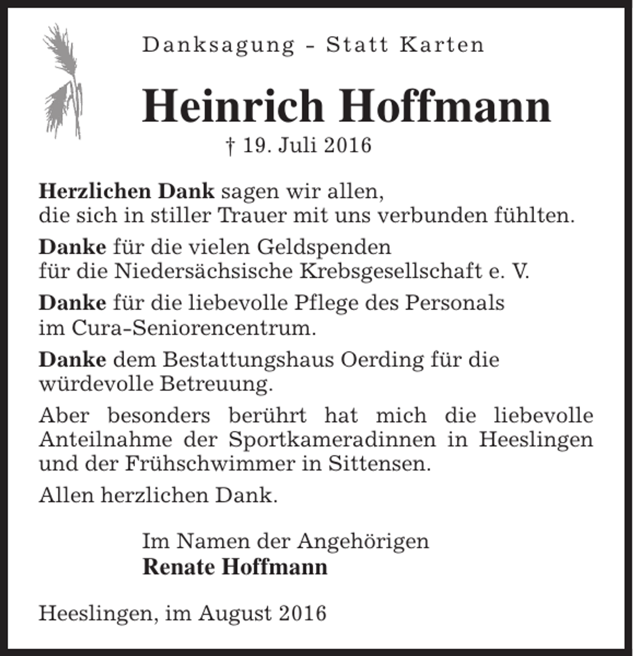 <p>D a n k s a g u n g - S t a t t K a rt e n</p><p>Heinrich Hoffmann<br />† 19. Juli 2016</p><p>Herzlichen Dank sagen wir allen,<br />die sich in stiller Trauer mit uns verbunden fühlten.<br />Danke für die vielen Geldspenden<br />für die Niedersächsische Krebsgesellschaft e. V.<br />Danke für die liebevolle Pflege des Personals<br />im Cura-Seniorencentrum.<br />Danke dem Bestattungshaus Oerding für die<br />würdevolle Betreuung.<br />Aber besonders berührt hat mich die liebevolle<br />Anteilnahme der Sportkameradinnen in Heeslingen<br />und der Frühschwimmer in Sittensen.<br />Allen herzlichen Dank.<br />Im Namen der Angehörigen</p><p>Renate Hoffmann<br />Heeslingen, im August 2016</p>