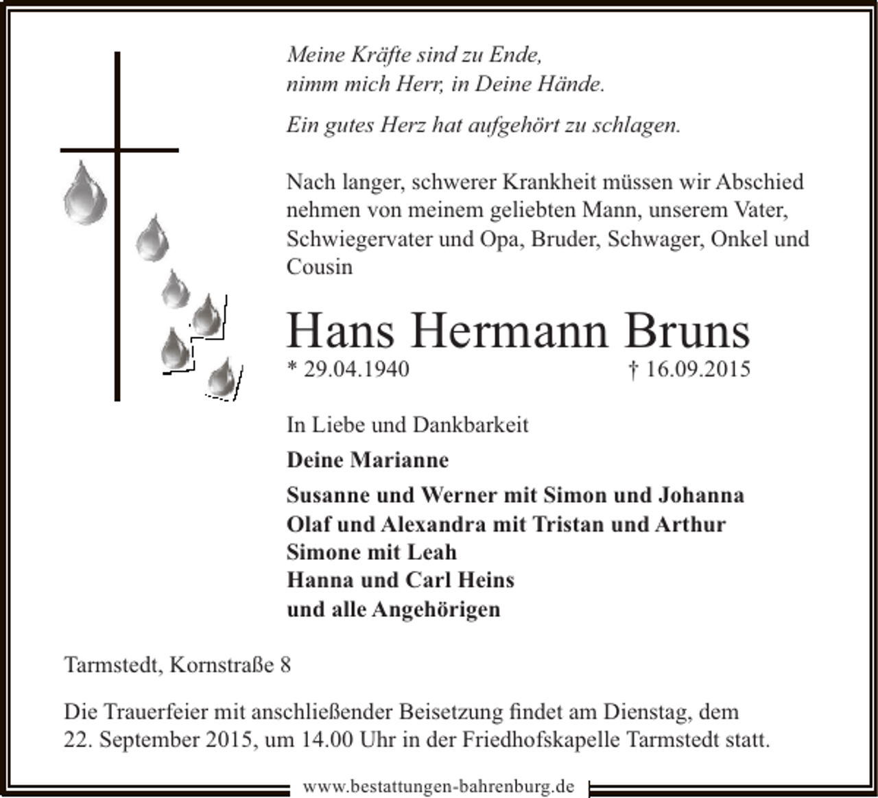 <p>Meine Kräfte sind zu Ende,<br />nimm mich Herr, in Deine Hände.<br />Ein gutes Herz hat aufgehört zu schlagen.<br />Nach langer, schwerer Krankheit müssen wir Abschied<br />nehmen von meinem geliebten Mann, unserem Vater,<br />Schwiegervater und Opa, Bruder, Schwager, Onkel und<br />Cousin</p><p>Hans Hermann Bruns</p><p>* 29.04.1940</p><p>† 16.09.2015</p><p>In Liebe und Dankbarkeit<br />Deine Marianne<br />Susanne und Werner mit Simon und Johanna<br />Olaf und Alexandra mit Tristan und Arthur<br />Simone mit Leah<br />Hanna und Carl Heins<br />und alle Angehörigen<br />Tarmstedt, Kornstraße 8<br />Die Trauerfeier mit anschließender Beisetzung ﬁndet am Dienstag, dem<br />22. September 2015, um 14.00 Uhr in der Friedhofskapelle Tarmstedt statt.<br />www.bestattungen-bahrenburg.de</p>