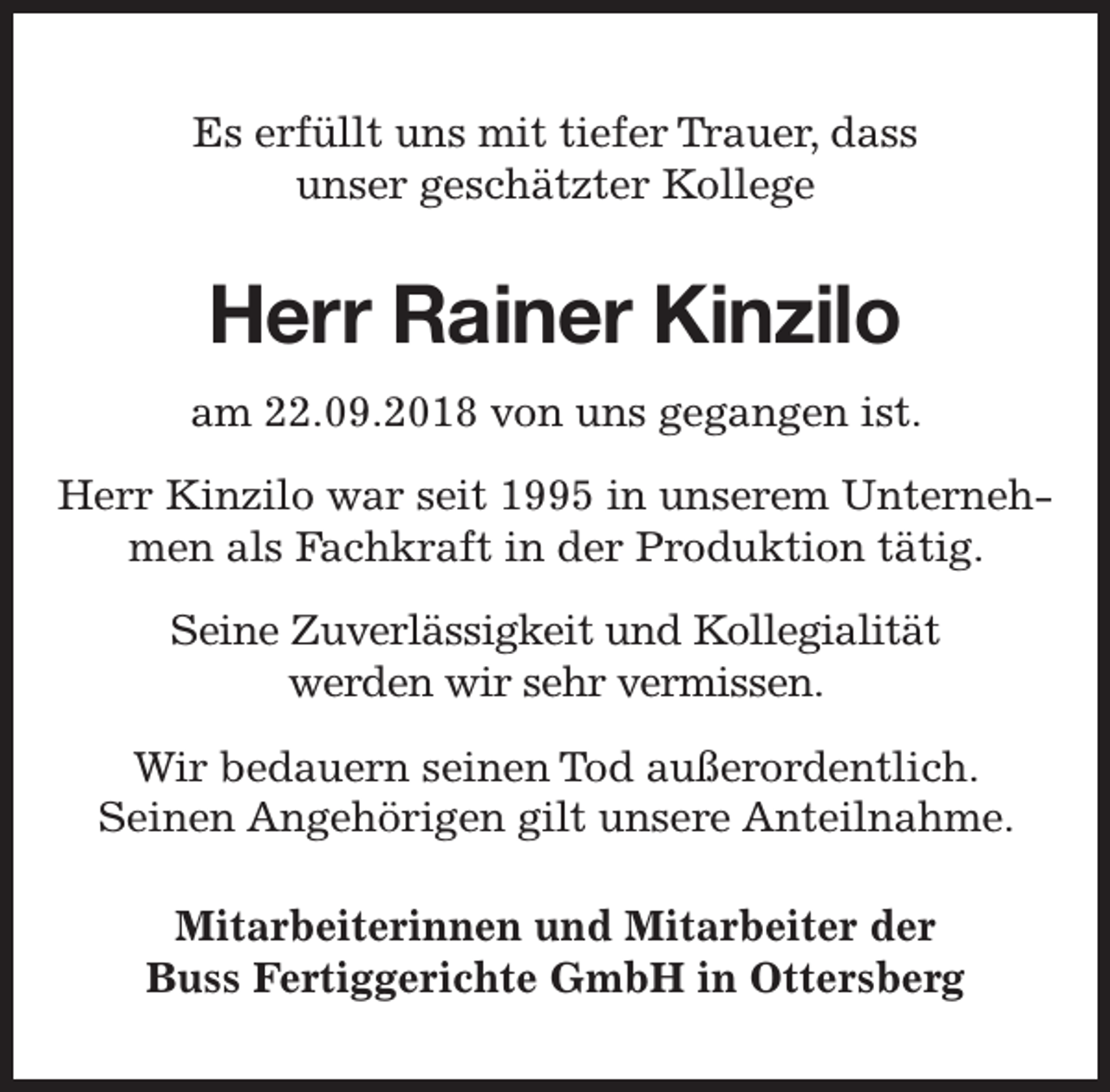 <p>Es erfüllt uns mit tiefer T<br />Trrauer, dass<br />unser geschätzter Kollege</p><p>Herr Rainer Kinzilo<br />am 22.09.2018 von uns gegangen ist.<br />Herr Kinzilo war seit 1995 in unserem Unternehmen als Fachkraft in der Produktion tätig.<br />Seine Zuverlässigkeit und Kollegialität<br />werden wir sehr vermissen.<br />Wir bedauern seinen Tod außerordentlich.<br />Seinen Angehörigen gilt unsere Anteilnahme.<br />Mitarbeiterinnen und Mitarbeiter der<br />Buss Fertiggerichte GmbH in Ottersberg</p>