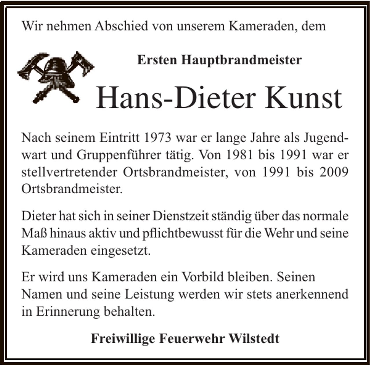 <p>Wir nehmen Abschied von unserem Kameraden, dem<br />Ersten Hauptbrandmeister</p><p>Hans-Dieter Kunst<br />Nach seinem Eintritt 1973 war er lange Jahre als Jugendwart und Gruppenführer tätig. Von 1981 bis 1991 war er<br />stellvertretender Ortsbrandmeister, von 1991 bis 2009<br />Ortsbrandmeister.<br />Dieter hat sich in seiner Dienstzeit ständig über das normale<br />Maß hinaus aktiv und pﬂichtbewusst für die Wehr und seine<br />Kameraden eingesetzt.<br />Er wird uns Kameraden ein Vorbild bleiben. Seinen<br />Namen und seine Leistung werden wir stets anerkennend<br />in Erinnerung behalten.<br />Freiwillige Feuerwehr Wilstedt</p>