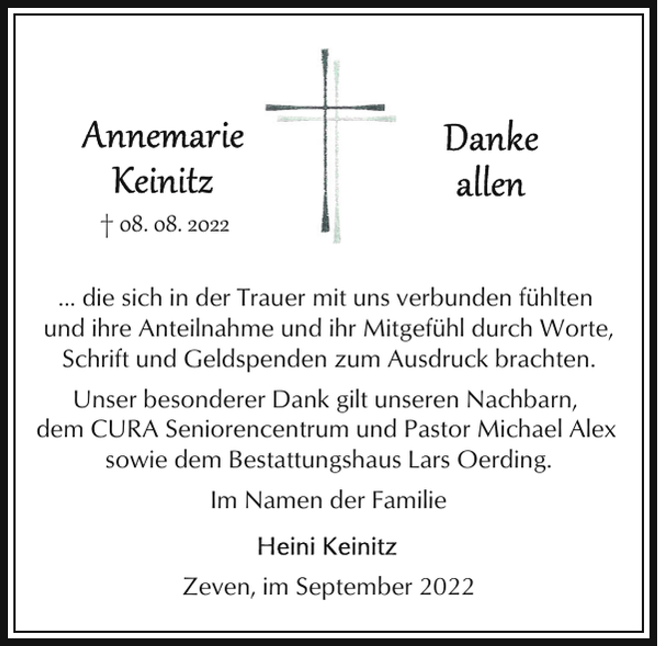 <p>† 08. 08. 2022<br />... die sich in der Trauer mit uns verbunden fühlten<br />und ihre Anteilnahme und ihr Mitgefühl durch Worte,<br />Schrift und Geldspenden zum Ausdruck brachten.<br />Unser besonderer Dank gilt unseren Nachbarn,<br />dem CURA Seniorencentrum und Pastor Michael Alex<br />sowie dem Bestattungshaus Lars Oerding.<br />Im Namen der Familie<br />Zeven, im September 2022</p>