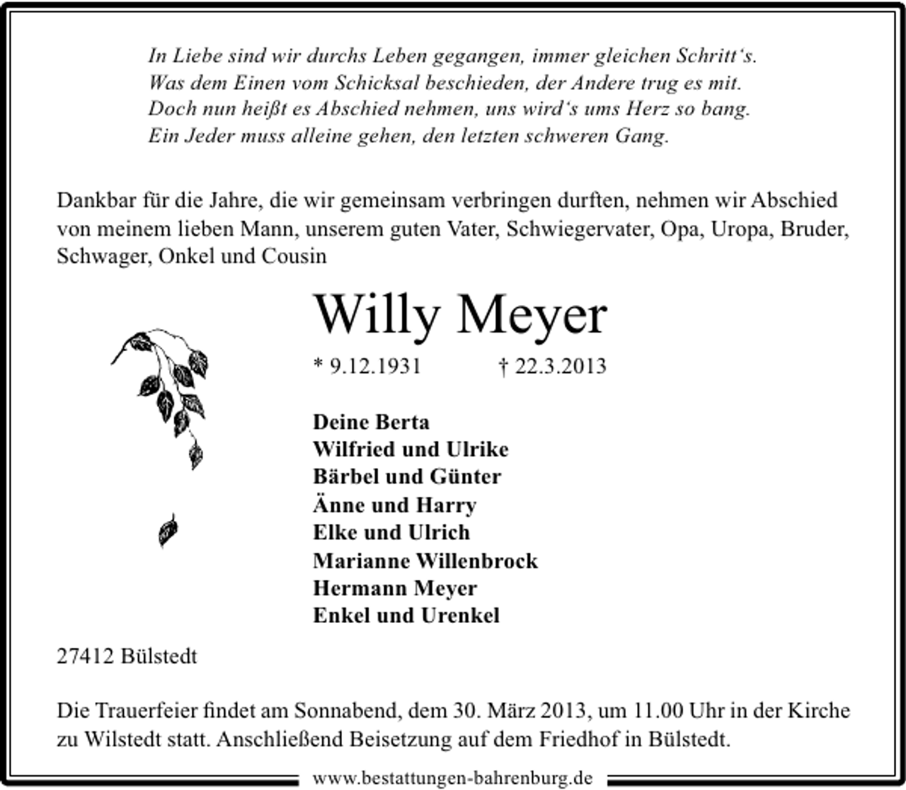 <p>In Liebe sind wir durchs Leben gegangen, immer gleichen Schritt‘s.<br />Was dem Einen vom Schicksal beschieden, der Andere trug es mit.<br />Doch nun heißt es Abschied nehmen, uns wird‘s ums Herz so bang.<br />Ein Jeder muss alleine gehen, den letzten schweren Gang.</p><p>Dankbar für die Jahre, die wir gemeinsam verbringen durften, nehmen wir Abschied<br />von meinem lieben Mann, unserem guten Vater, Schwiegervater, Opa, Uropa, Bruder,<br />Schwager, Onkel und Cousin</p><p>Willy Meyer<br />* 9.12.1931</p><p>† 22.3.2013</p><p>Deine Berta<br />Wilfried und Ulrike<br />Bärbel und Günter<br />Änne und Harry<br />Elke und Ulrich<br />Marianne Willenbrock<br />Hermann Meyer<br />Enkel und Urenkel<br />27412 Bülstedt<br />Die Trauerfeier ﬁndet am Sonnabend, dem 30. März 2013, um 11.00 Uhr in der Kirche<br />zu Wilstedt statt. Anschließend Beisetzung auf dem Friedhof in Bülstedt.<br />www.bestattungen-bahrenburg.de</p>