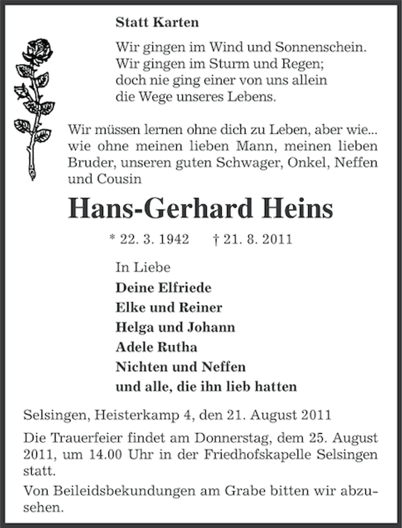 <p>Statt Karten<br />Wir gingen im Wind und Sonnenschein.<br />Wir gingen im Sturm und Regen;<br />doch nie ging einer von uns allein<br />die Wege unseres Lebens.<br />Wir müssen lernen ohne dich zu Leben, aber wie...<br />wie ohne meinen lieben Mann, meinen lieben<br />Bruder, unseren guten Schwager, Onkel, Neffen<br />und Cousin</p><p>Hans-Gerhard Heins<br />* 22. 3. 1942</p><p>† 21. 8. 2011</p><p>In Liebe<br />Deine Elfriede<br />Elke und Reiner<br />Helga und Johann<br />Adele Rutha<br />Nichten und Neffen<br />und alle, die ihn lieb hatten<br />Selsingen, Heisterkamp 4, den 21. August 2011<br />Die Trauerfeier findet am Donnerstag, dem 25. August<br />2011, um 14.00 Uhr in der Friedhofskapelle Selsingen<br />statt.<br />Von Beileidsbekundungen am Grabe bitten wir abzusehen.</p>