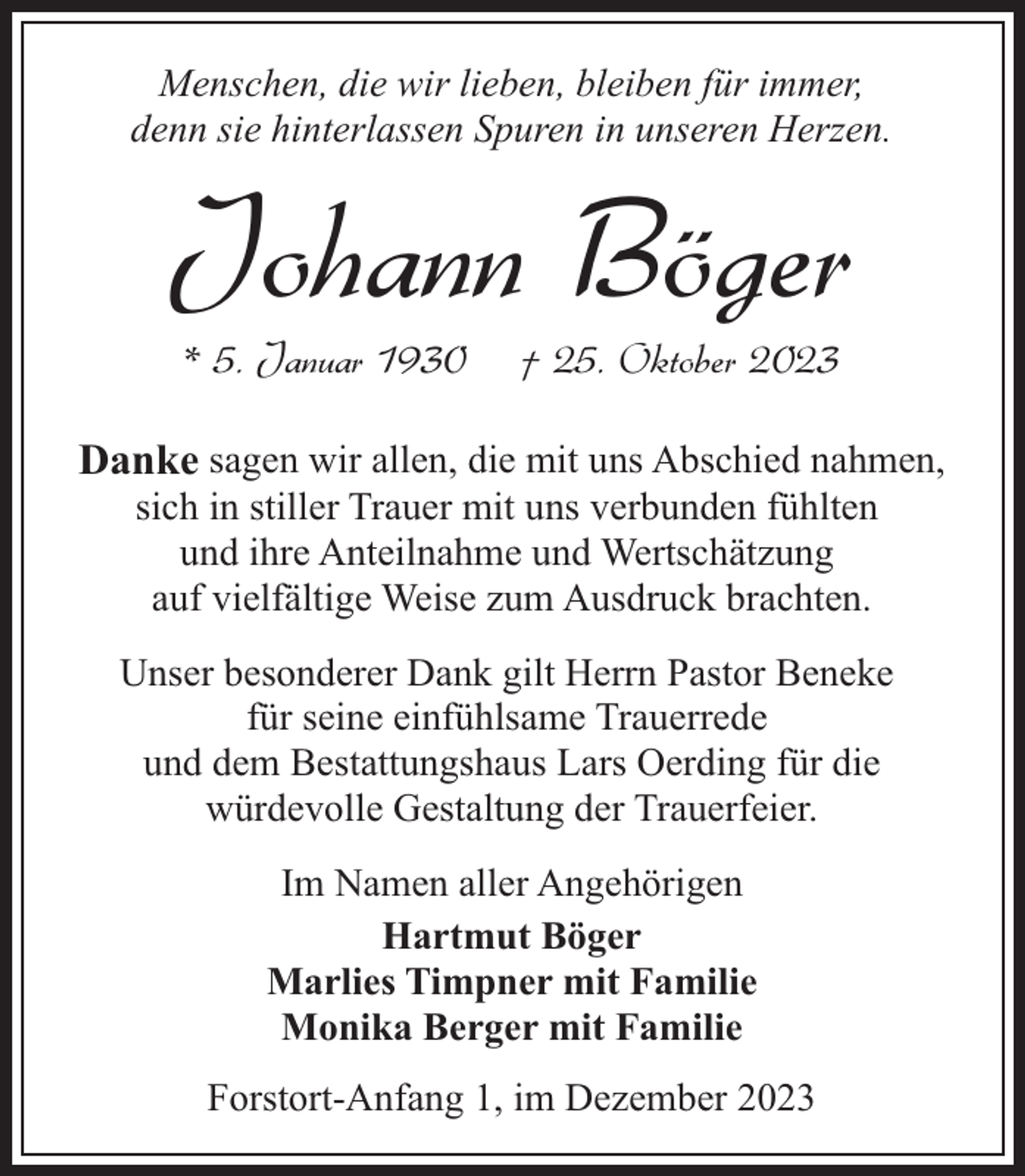 <p>Menschen, die wir lieben, bleiben für immer,<br />denn sie hinterlassen Spuren in unseren Herzen.</p><p>Johann Böger<br />* 5. Januar 1930</p><p>† 25. Oktober 2023</p><p>Danke sagen wir allen, die mit uns Abschied nahmen,<br />sich in stiller Trauer mit uns verbunden fühlten<br />und ihre Anteilnahme und Wertschätzung<br />auf vielfältige Weise zum Ausdruck brachten.</p><p>Unser besonderer Dank gilt Herrn Pastor Beneke<br />für seine einfühlsame Trauerrede<br />und dem Bestattungshaus Lars Oerding für die<br />würdevolle Gestaltung der Trauerfeier.<br />Im Namen aller Angehörigen<br />Hartmut Böger<br />Marlies Timpner mit Familie<br />Monika Berger mit Familie<br />Forstort-Anfang 1, im Dezember 2023</p>