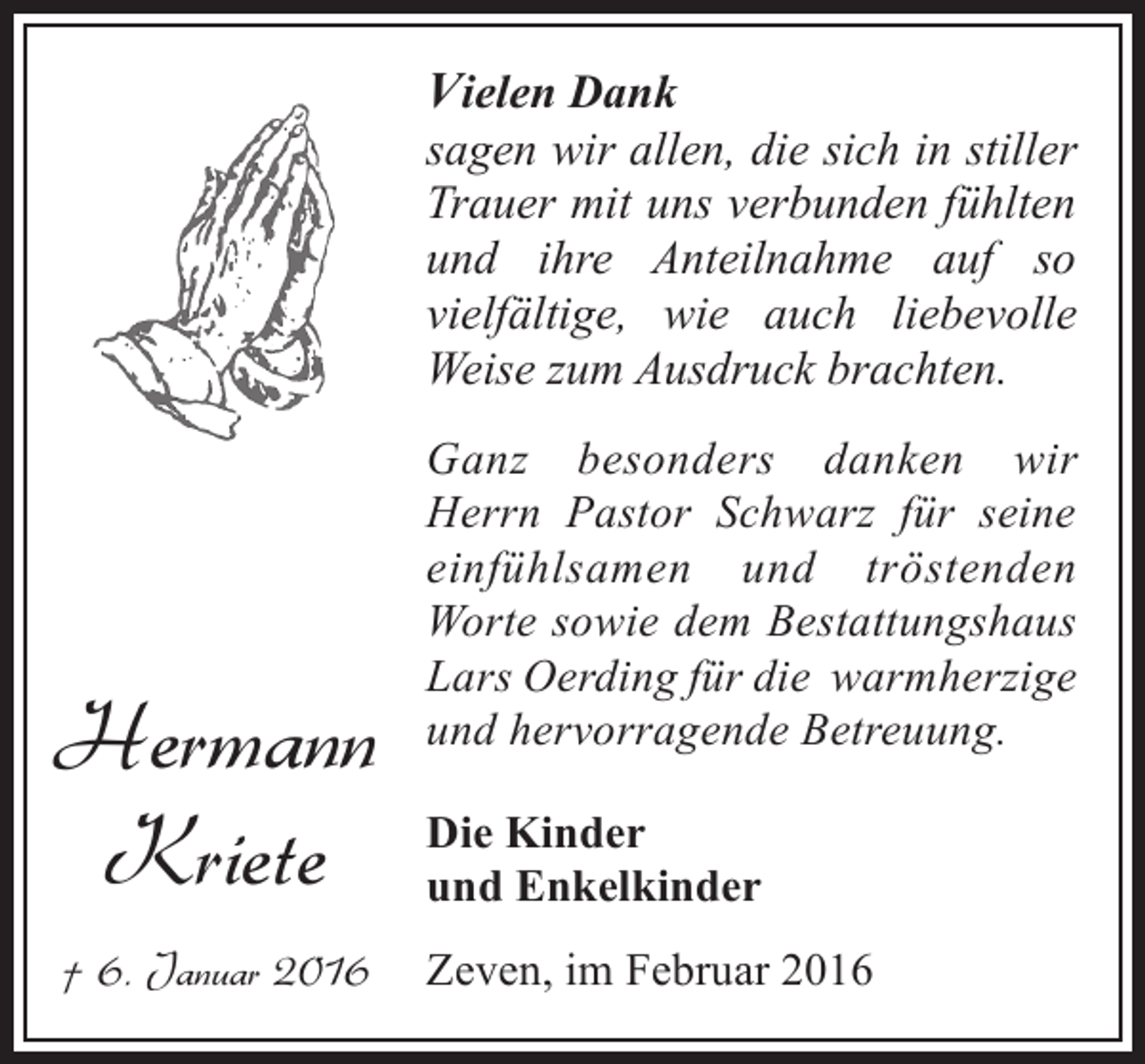 <p>Vielen Dank</p><p>sagen wir allen, die sich in stiller<br />Trauer mit uns verbunden fühlten<br />und ihre Anteilnahme auf so<br />vielfältige, wie auch liebevolle<br />Weise zum Ausdruck brachten.</p><p>Hermann<br />Kriete<br />† 6. Januar 2016</p><p>Ganz besonders danken wir<br />Herrn Pastor Schwarz für seine<br />einfühlsamen und tröstenden<br />Worte sowie dem Bestattungshaus<br />Lars Oerding für die warmherzige<br />und hervorragende Betreuung.<br />Die Kinder<br />und Enkelkinder<br />Zeven, im Februar 2016</p>