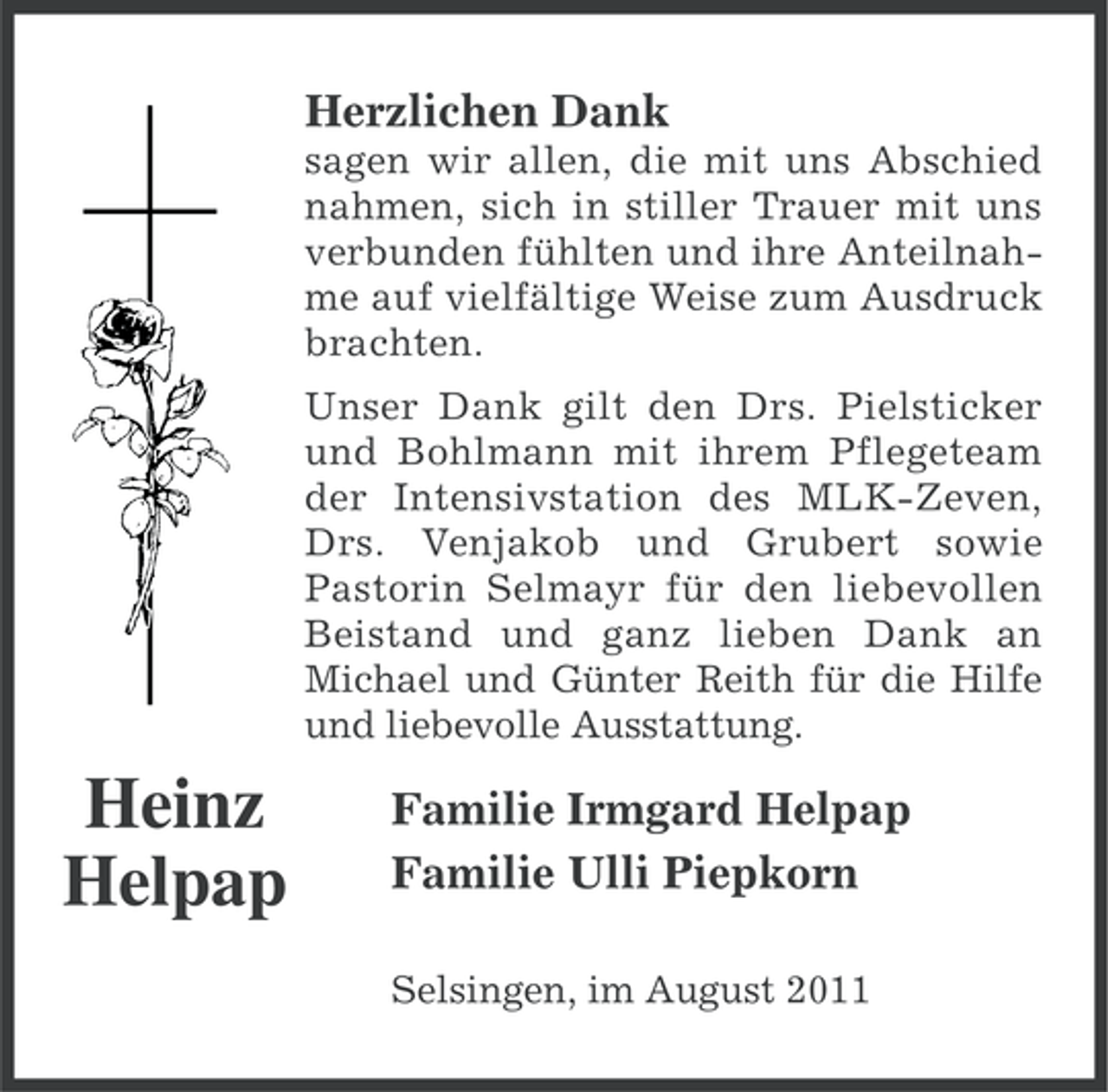 <p>Herzlichen Dank<br />sagen wir allen, die mit uns Abschied<br />nahmen, sich in stiller Trauer mit uns<br />verbunden fühlten und ihre Anteilnahme auf vielfältige Weise zum Ausdruck<br />brachten.<br />Unser Dank gilt den Drs. Pielsticker<br />und Bohlmann mit ihrem Pflegeteam<br />der Intensivstation des MLK-Zeven,<br />Drs. Venjakob und Grubert sowie<br />Pastorin Selmayr für den liebevollen<br />Beistand und ganz lieben Dank an<br />Michael und Günter Reith für die Hilfe<br />und liebevolle Ausstattung.</p><p>Heinz<br />Helpap</p><p>Familie Irmgard Helpap<br />Familie Ulli Piepkorn<br />Selsingen, im August 2011</p>