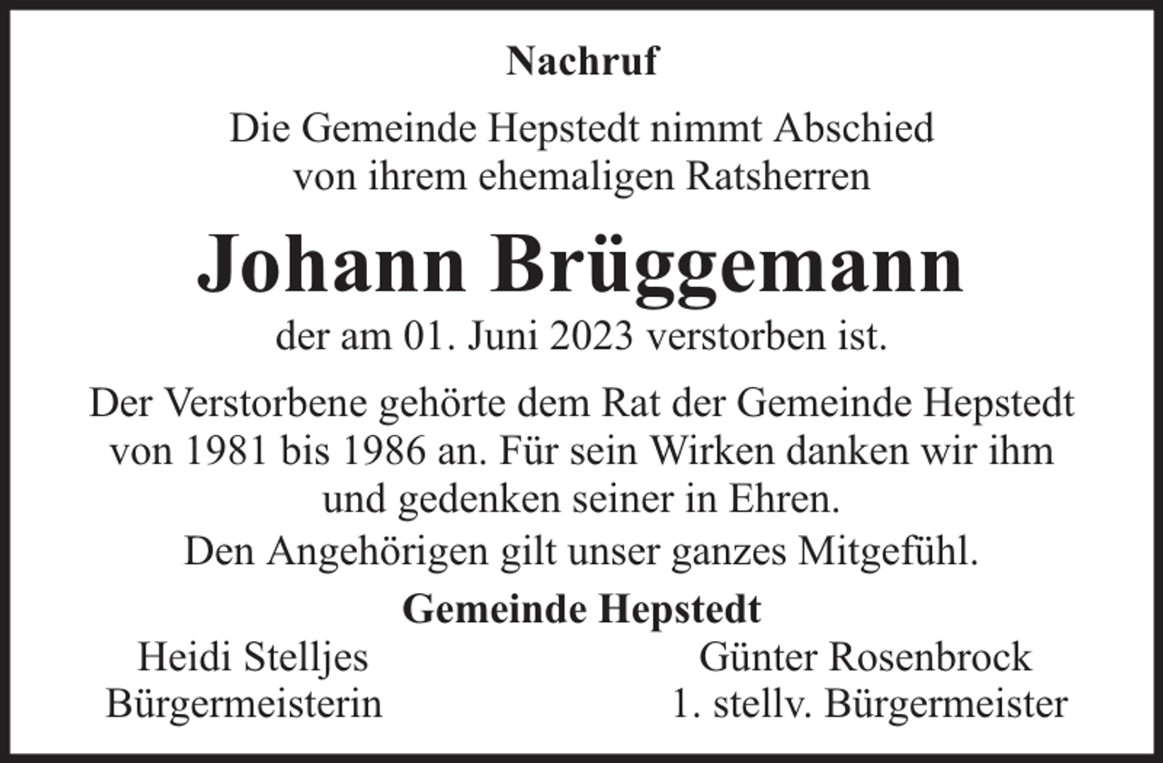 <p>Nachruf<br />Die Gemeinde Hepstedt nimmt Abschied<br />von ihrem ehemaligen Ratsherren</p><p>Johann Brüggemann<br />der am 01. Juni 2023 verstorben ist.</p><p>Der Verstorbene gehörte dem Rat der Gemeinde Hepstedt<br />von 1981 bis 1986 an. Für sein Wirken danken wir ihm<br />und gedenken seiner in Ehren.<br />Den Angehörigen gilt unser ganzes Mitgefühl.<br />Gemeinde Hepstedt<br />Heidi Stelljes<br />Günter Rosenbrock<br />Bürgermeisterin<br />1. stellv. Bürgermeister</p>