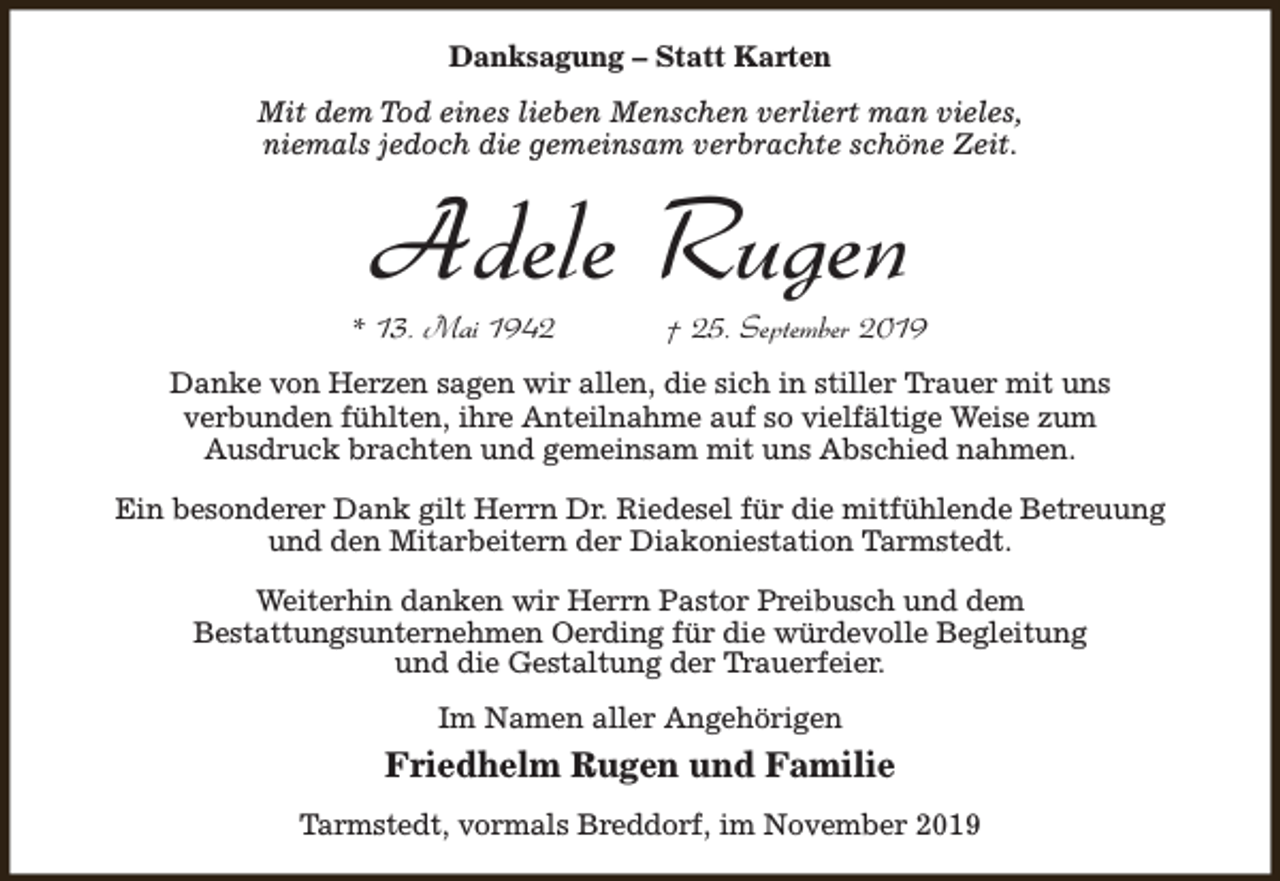 <p>Danksagung – Statt Karten<br />Mit dem Tod eines lieben Menschen verliert man vieles,<br />niemals jedoch die gemeinsam verbrachte schöne Zeit.</p><p>Adele Rugen</p><p>* 13. Mai 1942</p><p>† 25. September 2019</p><p>Danke von Herzen sagen wir allen, die sich in stiller Trauer mit uns<br />verbunden fühlten, ihre Anteilnahme auf so vielfältige Weise zum<br />Ausdruck brachten und gemeinsam mit uns Abschied nahmen.<br />Ein besonderer Dank gilt Herrn Dr. Riedesel für die mitfühlende Betreuung<br />und den Mitarbeitern der Diakoniestation Tarmstedt.<br />Weiterhin danken wir Herrn Pastor Preibusch und dem<br />Bestattungsunternehmen Oerding für die würdevolle Begleitung<br />und die Gestaltung der Trauerfeier.<br />Im Namen aller Angehörigen</p><p>Friedhelm Rugen und Familie<br />Tarmstedt, vormals Breddorf, im November 2019</p>