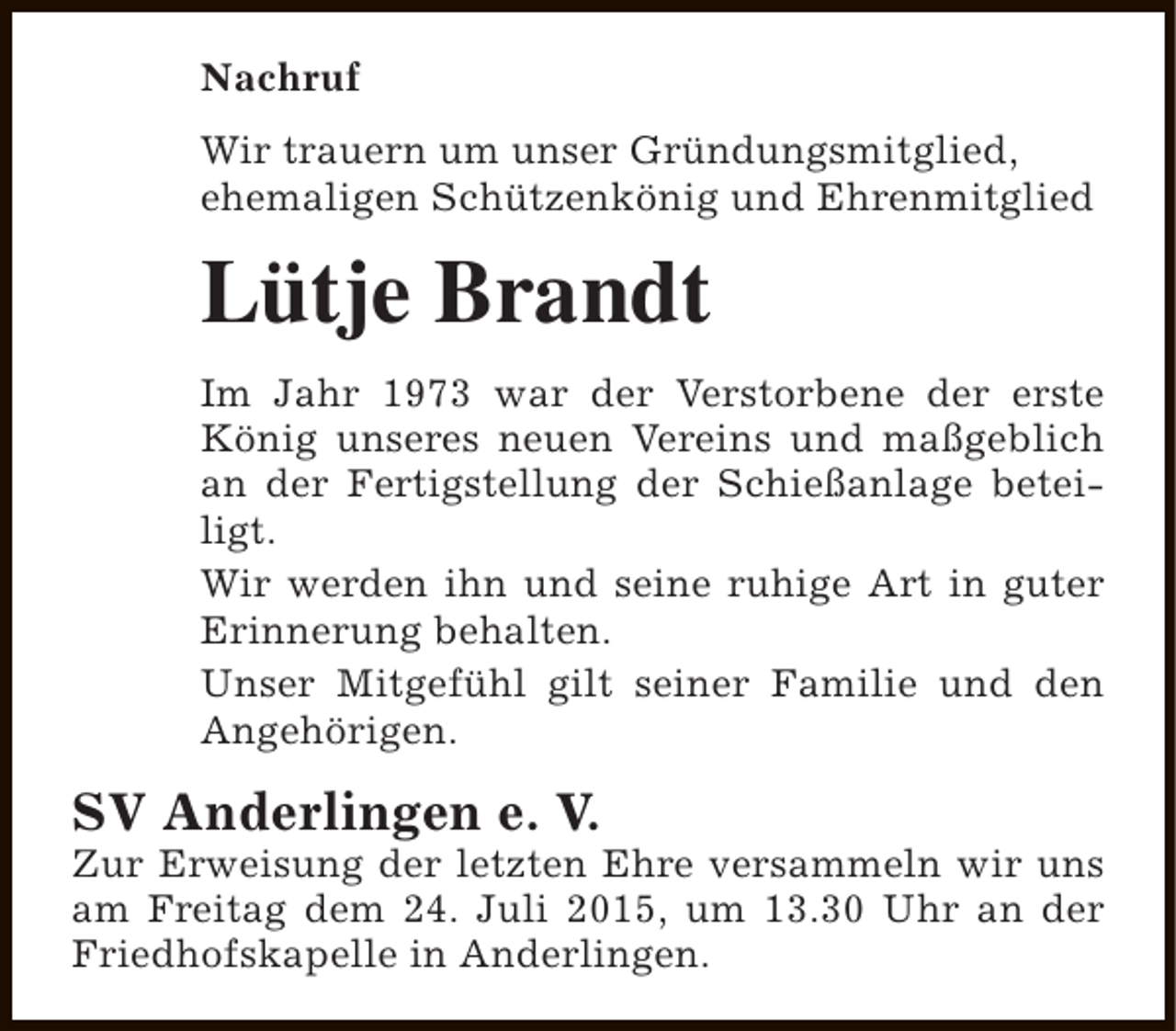 <p>Nachruf<br />Wir trauern um unser Gründungsmitglied,<br />ehemaligen Schützenkönig und Ehrenmitglied</p><p>Lütje Brandt<br />Im Jahr 1973 war der Verstorbene der erste<br />König unseres neuen Vereins und maßgeblich<br />an der Fertigstellung der Schießanlage beteiligt.<br />Wir werden ihn und seine ruhige Art in guter<br />Erinnerung behalten.<br />Unser Mitgefühl gilt seiner Familie und den<br />Angehörigen.</p><p>SV Anderlingen e. V.</p><p>Zur Erweisung der letzten Ehre versammeln wir uns<br />am Freitag dem 24. Juli 2015, um 13.30 Uhr an der<br />Friedhofskapelle in Anderlingen.</p>