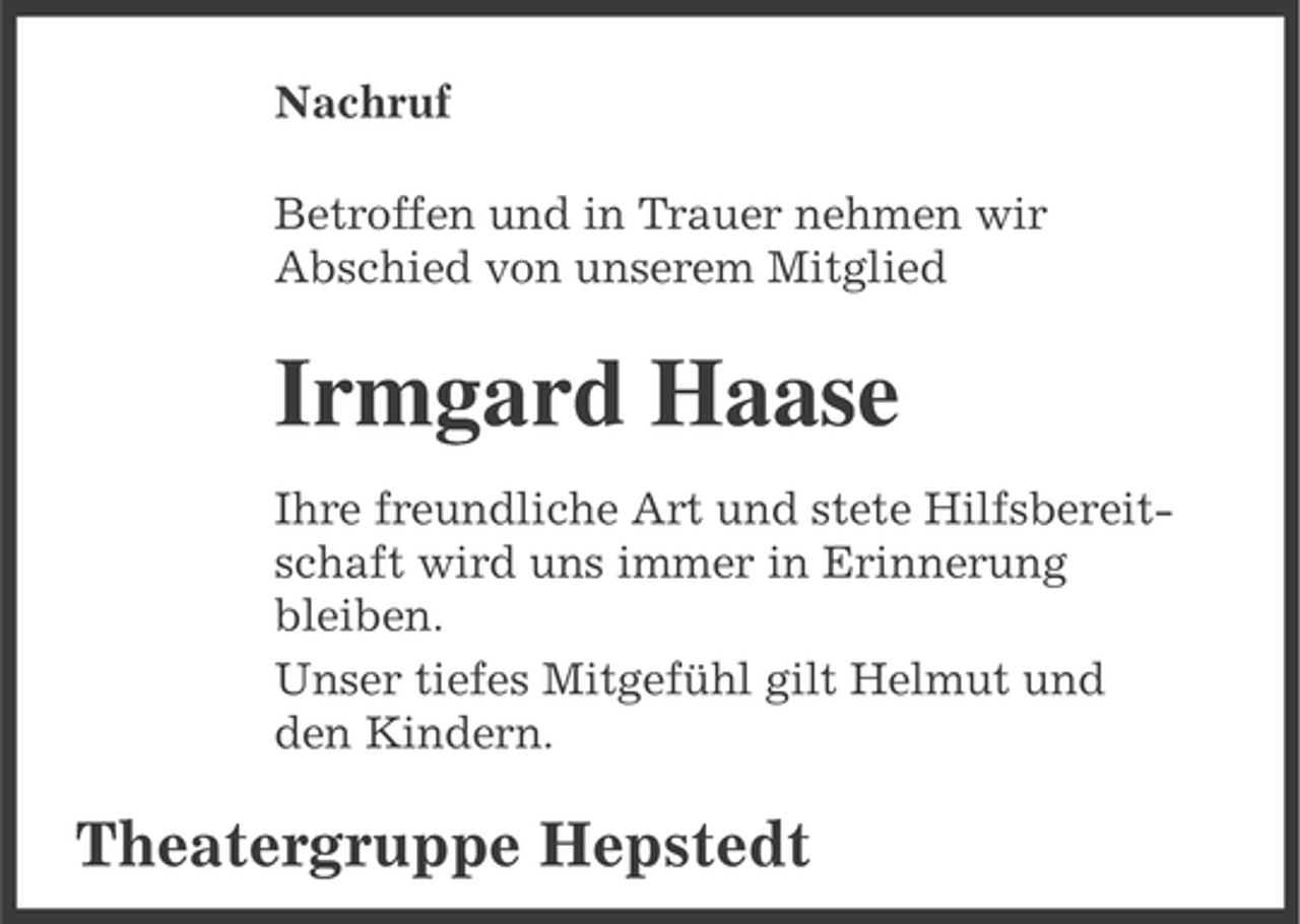 <p>Nachruf<br />Betroffen und in Trauer nehmen wir<br />Abschied von unserem Mitglied</p><p>Irmgard Haase<br />Ihre freundliche Art und stete Hilfsbereitschaft wird uns immer in Erinnerung<br />bleiben.<br />Unser tiefes Mitgefühl gilt Helmut und<br />den Kindern.</p><p>Theatergruppe Hepstedt</p>