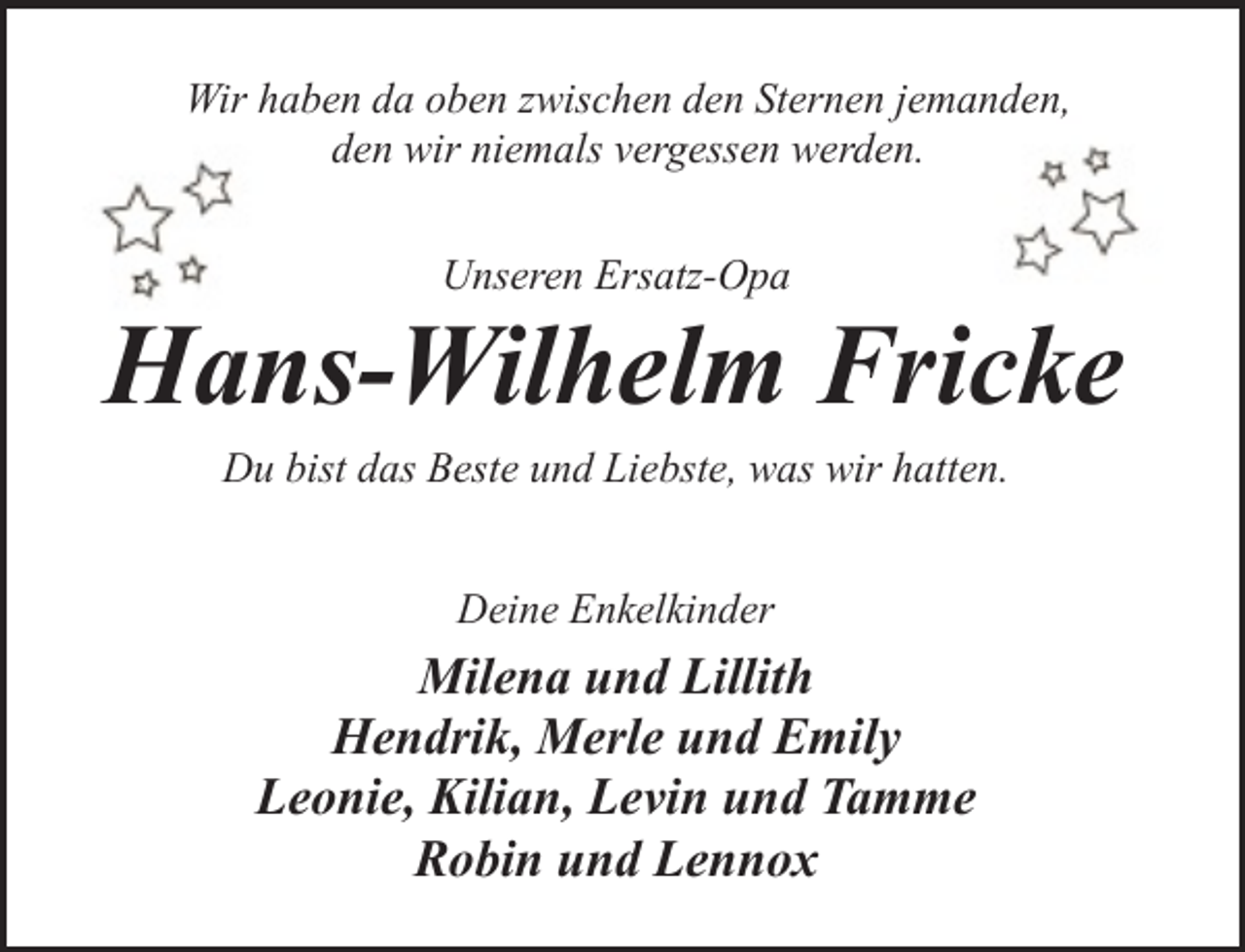 <p>Wir haben da oben zwischen den Sternen jemanden,<br />den wir niemals vergessen werden.<br />Unseren Ersatz-Opa</p><p>Hans-Wilhelm Fricke<br />Du bist das Beste und Liebste, was wir hatten.<br />Deine Enkelkinder</p><p>Milena und Lillith<br />Hendrik, Merle und Emily<br />Leonie, Kilian, Levin und Tamme<br />Robin und Lennox</p>