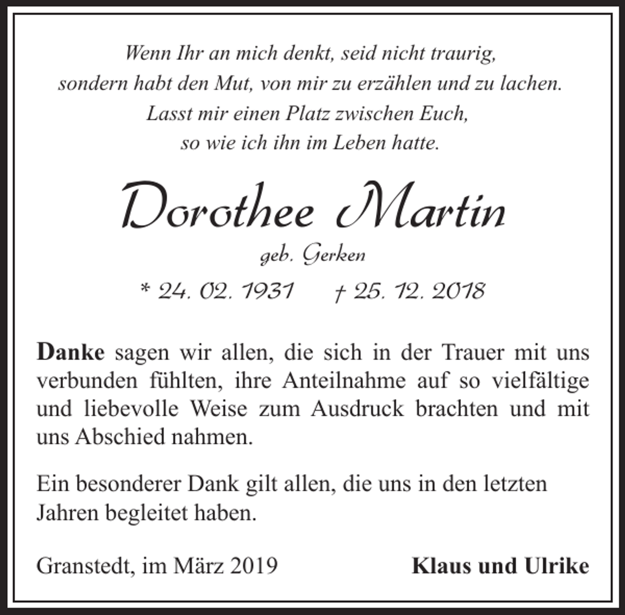 <p>Wenn Ihr an mich denkt, seid nicht traurig,<br />sondern habt den Mut, von mir zu erzählen und zu lachen.<br />Lasst mir einen Platz zwischen Euch,<br />so wie ich ihn im Leben hatte.</p><p>Dorothee Martin<br />geb. Gerken<br />* 24. 02. 1931<br />† 25. 12. 2018</p><p>Danke sagen wir allen, die sich in der Trauer mit uns<br />verbunden fühlten, ihre Anteilnahme auf so vielfältige<br />und liebevolle Weise zum Ausdruck brachten und mit<br />uns Abschied nahmen.<br />Ein besonderer Dank gilt allen, die uns in den letzten<br />Jahren begleitet haben.<br />Granstedt, im März 2019</p><p>Klaus und Ulrike</p>