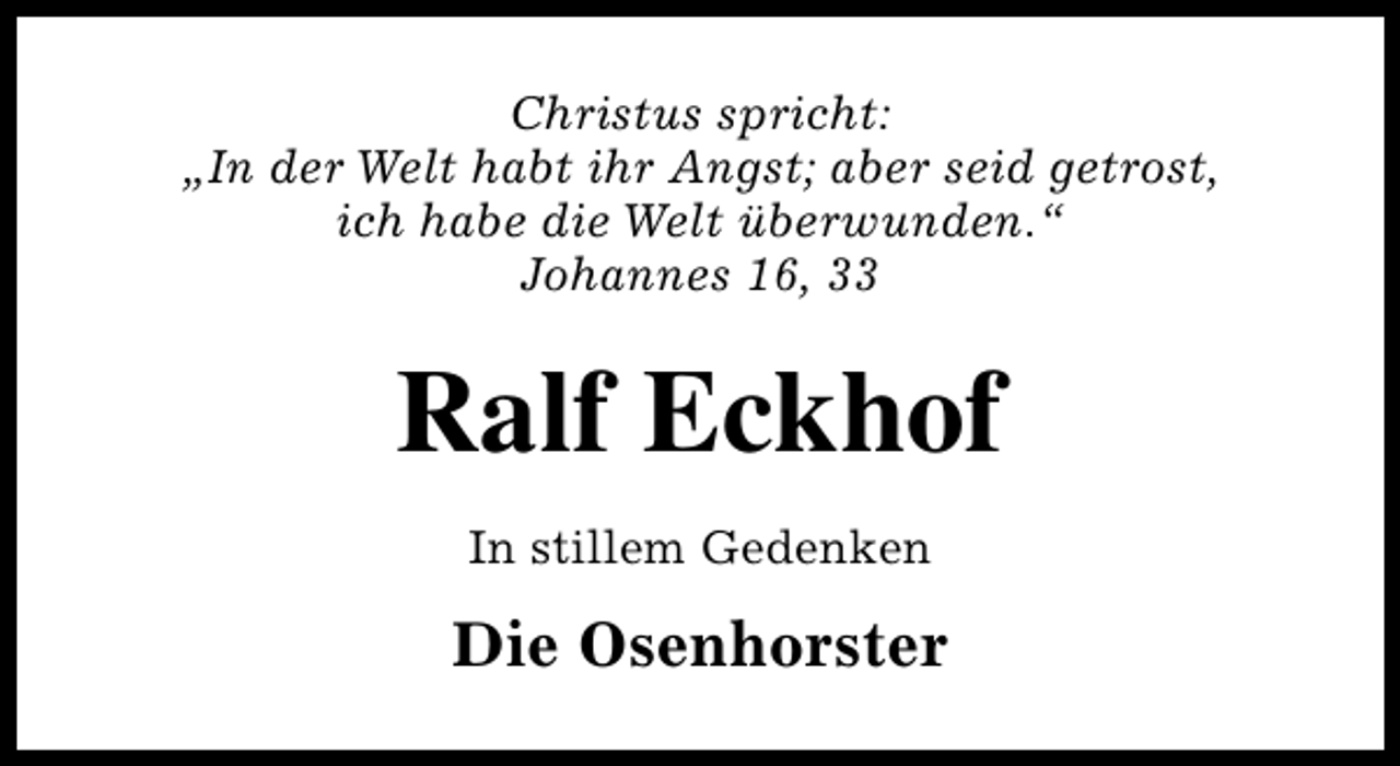 <p>Christus spricht:<br />„In der Welt habt ihr Angst; aber seid getrost,<br />ich habe die Welt überwunden.“<br />Johannes 16, 33</p><p>Ralf Eckhof<br />In stillem Gedenken</p><p>Die Osenhorster</p>